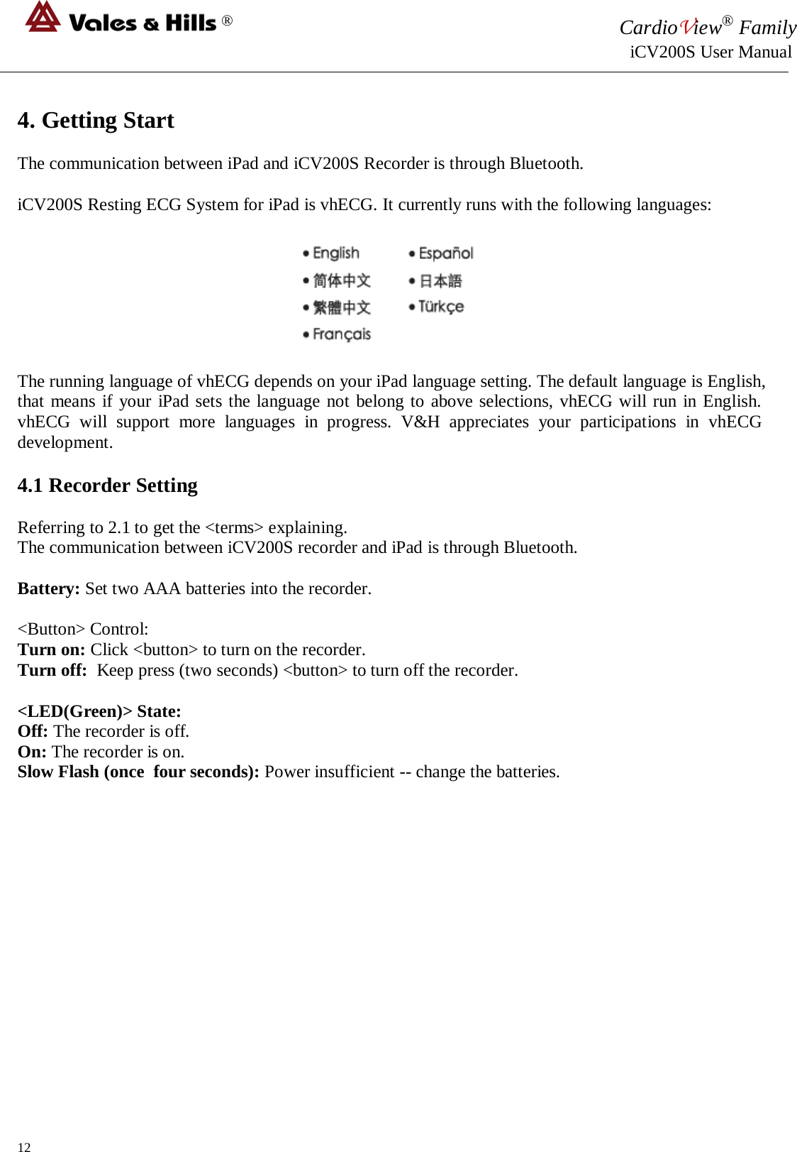 ® CardioView® Family                                                                                                     iCV200S User Manual  4. Getting Start  The communication between iPad and iCV200S Recorder is through Bluetooth.  iCV200S Resting ECG System for iPad is vhECG. It currently runs with the following languages:    The running language of vhECG depends on your iPad language setting. The default language is English, that means if your iPad sets the language not belong to above selections, vhECG will run in English. vhECG will support more languages in progress. V&amp;H appreciates your participations in vhECG development.   4.1 Recorder Setting  Referring to 2.1 to get the &lt;terms&gt; explaining. The communication between iCV200S recorder and iPad is through Bluetooth.   Battery: Set two AAA batteries into the recorder.  &lt;Button&gt; Control: Turn on: Click &lt;button&gt; to turn on the recorder. Turn off:  Keep press (two seconds) &lt;button&gt; to turn off the recorder.  &lt;LED(Green)&gt; State: Off: The recorder is off. On: The recorder is on.  Slow Flash (once  four seconds): Power insufficient -- change the batteries.               12 