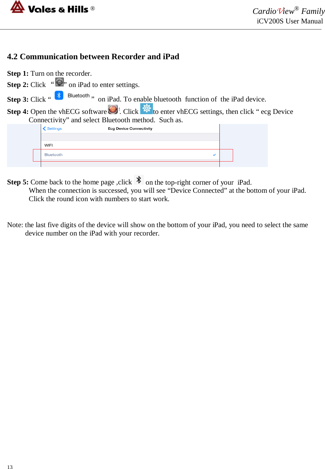 ® CardioView® Family                                                                                                     iCV200S User Manual   4.2 Communication between Recorder and iPad  Step 1: Turn on the recorder. Step 2: Click “” on iPad to enter settings. Step 3: Click “  ”  on iPad. To enable bluetooth  function of  the iPad device. Step 4: Open the vhECG software . Click  to enter vhECG settings, then click “ ecg Device Connectivity” and select Bluetooth method.  Such as.   Step 5: Come back to the home page ,click   on the top-right corner of your  iPad.  When the connection is successed, you will see “Device Connected” at the bottom of your iPad.  Click the round icon with numbers to start work.   Note: the last five digits of the device will show on the bottom of your iPad, you need to select the same device number on the iPad with your recorder.                          13 