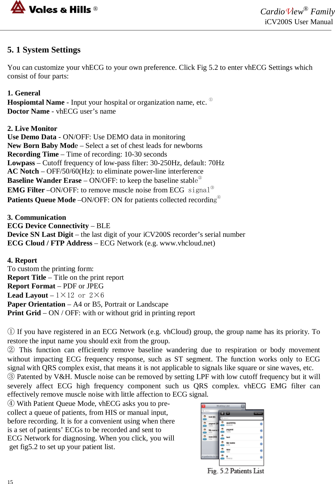 ® CardioView® Family                                                                                                     iCV200S User Manual  5. 1 System Settings  You can customize your vhECG to your own preference. Click Fig 5.2 to enter vhECG Settings which consist of four parts:  1. General Hospiomtal Name - Input your hospital or organization name, etc.①  Doctor Name - vhECG user’s name  2. Live Monitor Use Demo Data - ON/OFF: Use DEMO data in monitoring New Born Baby Mode – Select a set of chest leads for newborns Recording Time – Time of recording: 10-30 seconds Lowpass – Cutoff frequency of low-pass filter: 30-250Hz, default: 70Hz AC Notch – OFF/50/60(Hz): to eliminate power-line interference Baseline Wander Erase – ON/OFF: to keep the baseline stable②  EMG Filter –ON/OFF: to remove muscle noise from ECG signal③  Patients Queue Mode –ON/OFF: ON for patients collected recording④  3. Communication ECG Device Connectivity – BLE Device SN Last Digit – the last digit of your iCV200S recorder’s serial number ECG Cloud / FTP Address – ECG Network (e.g. www.vhcloud.net)  4. Report To custom the printing form: Report Title – Title on the print report Report Format – PDF or JPEG Lead Layout – 1×12 or 2×6 Paper Orientation – A4 or B5, Portrait or Landscape Print Grid – ON / OFF: with or without grid in printing report  ① If you have registered in an ECG Network (e.g. vhCloud) group, the group name has its priority. To restore the input name you should exit from the group. ② This function can efficiently remove baseline wandering due to respiration or body movement without impacting ECG frequency response, such as ST segment. The function works only to ECG signal with QRS complex exist, that means it is not applicable to signals like square or sine waves, etc. ③ Patented by V&amp;H. Muscle noise can be removed by setting LPF with low cutoff frequency but it will severely affect ECG high frequency component such us QRS complex. vhECG EMG filter can effectively remove muscle noise with little affection to ECG signal. ④ With Patient Queue Mode, vhECG asks you to pre- collect a queue of patients, from HIS or manual input,  before recording. It is for a convenient using when there  is a set of patients’ ECGs to be recorded and sent to  ECG Network for diagnosing. When you click, you will  get fig5.2 to set up your patient list.  15 