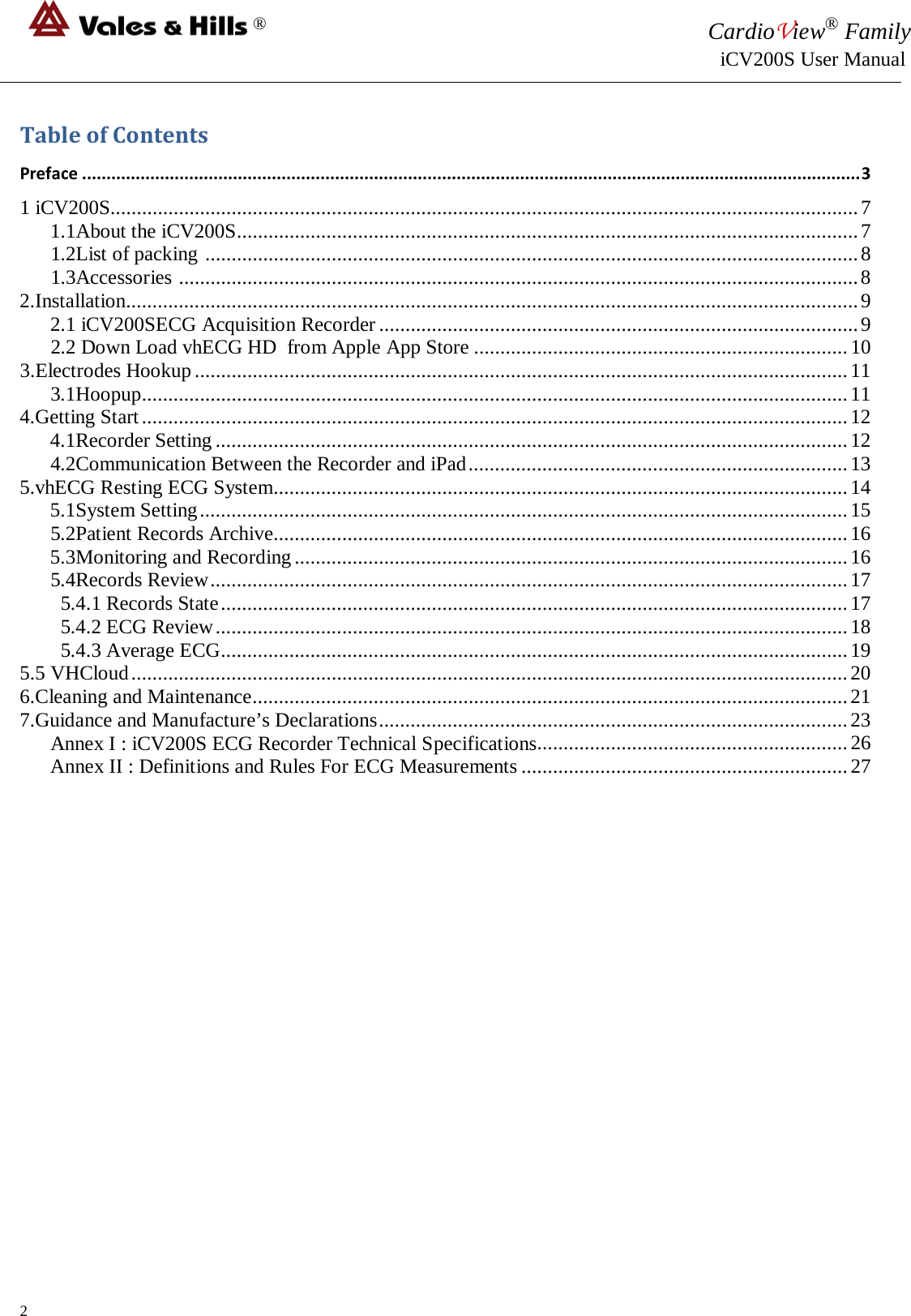 ® CardioView® Family                                                                                                     iCV200S User Manual  Table of Contents Preface ................................................................................................................................................................ 3 1 iCV200S.............................................................................................................................................. 7 1.1About the iCV200S...................................................................................................................... 7       1.2List of packing  ............................................................................................................................ 8       1.3Accessories  ................................................................................................................................. 8 2.Installation........................................................................................................................................... 9 2.1 iCV200SECG Acquisition Recorder ........................................................................................... 9       2.2 Down Load vhECG HD  from Apple App Store ....................................................................... 10 3.Electrodes Hookup ............................................................................................................................ 11       3.1Hoopup ...................................................................................................................................... 11 4.Getting Start ...................................................................................................................................... 12 4.1Recorder Setting ........................................................................................................................ 12       4.2Communication Between the Recorder and iPad ........................................................................ 13 5.vhECG Resting ECG System ............................................................................................................. 14 5.1System Setting ........................................................................................................................... 15       5.2Patient Records Archive............................................................................................................. 16 5.3Monitoring and Recording ......................................................................................................... 16       5.4Records Review ......................................................................................................................... 17         5.4.1 Records State ....................................................................................................................... 17         5.4.2 ECG Review ........................................................................................................................ 18         5.4.3 Average ECG ....................................................................................................................... 19 5.5 VHCloud ........................................................................................................................................ 20 6.Cleaning and Maintenance ................................................................................................................. 21 7.Guidance and Manufacture’s Declarations ......................................................................................... 23       Annex I : iCV200S ECG Recorder Technical Specifications........................................................... 26 Annex II : Definitions and Rules For ECG Measurements .............................................................. 27                 2 