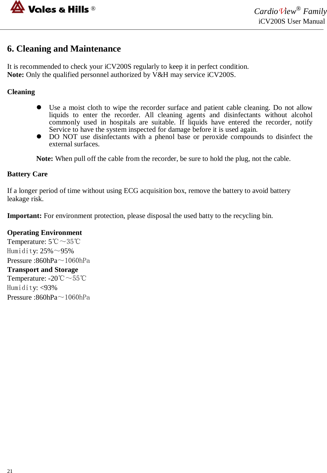 ® CardioView® Family                                                                                                     iCV200S User Manual  6. Cleaning and Maintenance  It is recommended to check your iCV200S regularly to keep it in perfect condition.  Note: Only the qualified personnel authorized by V&amp;H may service iCV200S.  Cleaning   Use a moist cloth to wipe the recorder surface and patient cable cleaning. Do not allow liquids to enter the recorder. All cleaning agents and disinfectants without alcohol commonly used in hospitals are suitable. If liquids have entered the recorder, notify Service to have the system inspected for damage before it is used again.  DO NOT use disinfectants with a phenol base or peroxide compounds to disinfect the external surfaces.  Note: When pull off the cable from the recorder, be sure to hold the plug, not the cable.  Battery Care  If a longer period of time without using ECG acquisition box, remove the battery to avoid battery leakage risk.  Important: For environment protection, please disposal the used batty to the recycling bin.  Operating Environment  Temperature: 5℃～35℃ Humidity: 25%～95% Pressure :860hPa～1060hPa Transport and Storage  Temperature: -20℃～55℃ Humidity: &lt;93% Pressure :860hPa～1060hPa                  21 