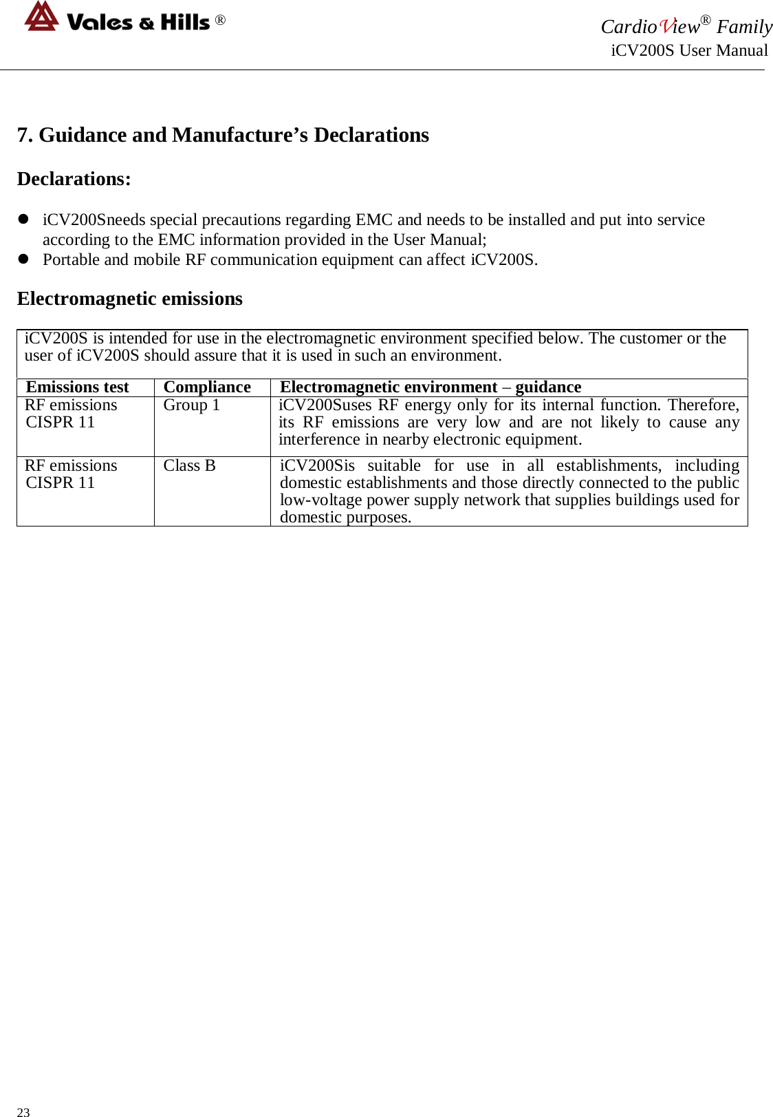 ® CardioView® Family                                                                                                     iCV200S User Manual   7. Guidance and Manufacture’s Declarations  Declarations:   iCV200Sneeds special precautions regarding EMC and needs to be installed and put into service according to the EMC information provided in the User Manual;  Portable and mobile RF communication equipment can affect iCV200S.  Electromagnetic emissions  iCV200S is intended for use in the electromagnetic environment specified below. The customer or the user of iCV200S should assure that it is used in such an environment. Emissions test Compliance Electromagnetic environment – guidance RF emissions CISPR 11 Group 1 iCV200Suses RF energy only for its internal function. Therefore, its RF emissions are very low and are not likely to cause any interference in nearby electronic equipment. RF emissions CISPR 11 Class B iCV200Sis suitable for use in all establishments, including domestic establishments and those directly connected to the public low-voltage power supply network that supplies buildings used for domestic purposes.                               23 