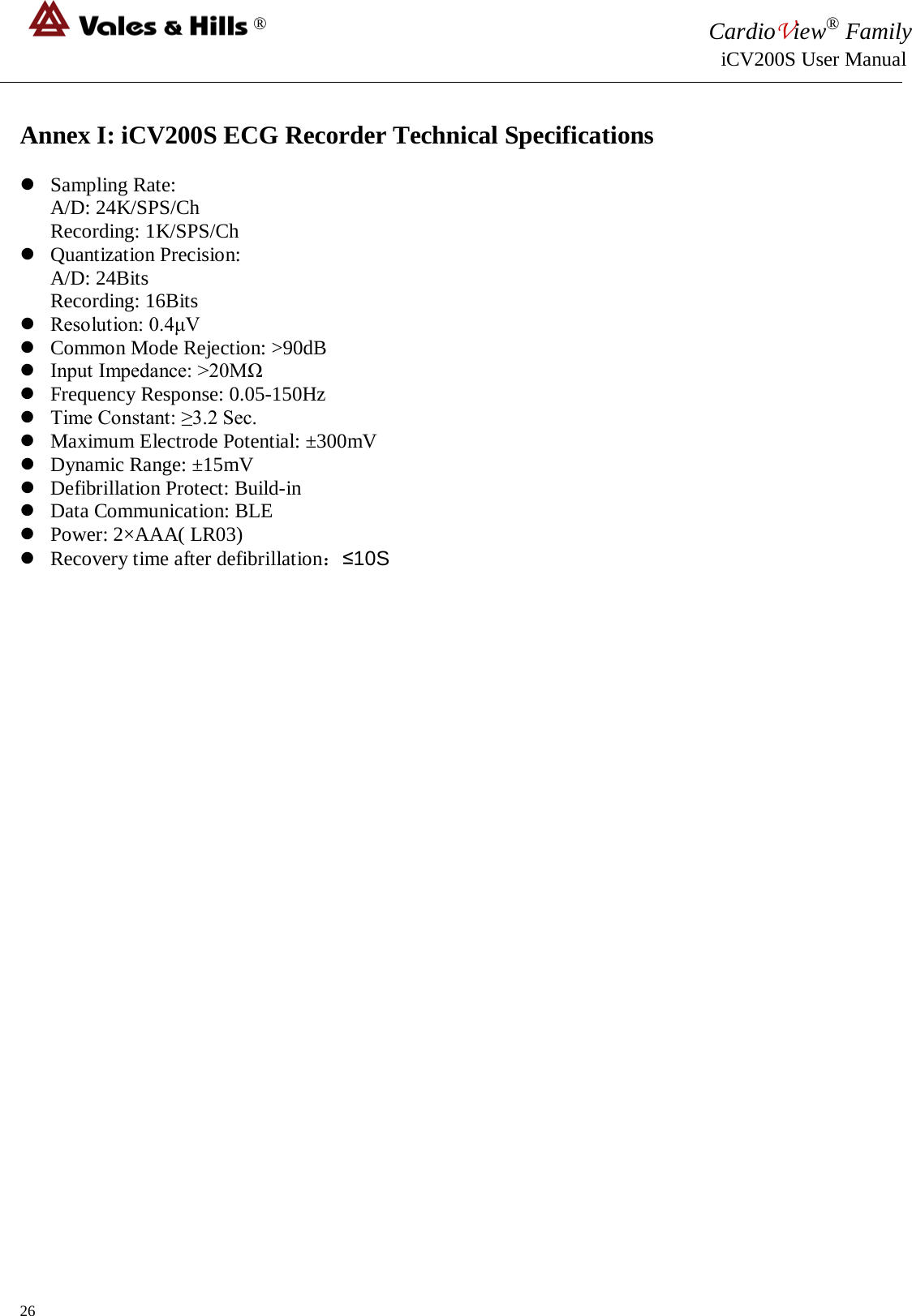 ® CardioView® Family                                                                                                     iCV200S User Manual  Annex I: iCV200S ECG Recorder Technical Specifications   Sampling Rate: A/D: 24K/SPS/Ch Recording: 1K/SPS/Ch  Quantization Precision: A/D: 24Bits Recording: 16Bits  Resolution: 0.4μV  Common Mode Rejection: &gt;90dB  Input Impedance: &gt;20MΩ  Frequency Response: 0.05-150Hz  Time Constant: ≥3.2 Sec.  Maximum Electrode Potential: ±300mV  Dynamic Range: ±15mV  Defibrillation Protect: Build-in  Data Communication: BLE  Power: 2×AAA( LR03)  Recovery time after defibrillation：≤10S                             26 