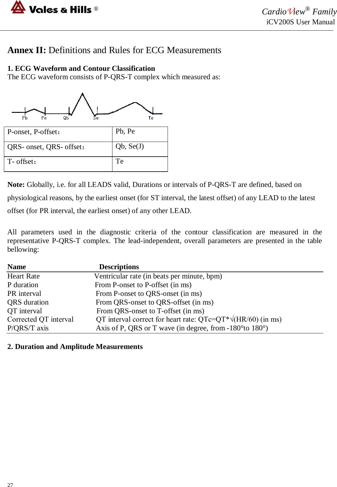 ® CardioView® Family                                                                                                     iCV200S User Manual  Annex II: Definitions and Rules for ECG Measurements  1. ECG Waveform and Contour Classification The ECG waveform consists of P-QRS-T complex which measured as:   P-onset, P-offset： Pb, Pe QRS- onset, QRS- offset： Qb, Se(J) T- offset： Te  Note: Globally, i.e. for all LEADS valid, Durations or intervals of P-QRS-T are defined, based on physiological reasons, by the earliest onset (for ST interval, the latest offset) of any LEAD to the latest offset (for PR interval, the earliest onset) of any other LEAD.  All parameters used in the diagnostic criteria of the contour classification are measured in the representative P-QRS-T complex. The lead-independent, overall parameters are presented in the table bellowing:  Name                                       Descriptions Heart Rate                             Ventricular rate (in beats per minute, bpm) P duration                              From P-onset to P-offset (in ms) PR interval                             From P-onset to QRS-onset (in ms) QRS duration                         From QRS-onset to QRS-offset (in ms) QT interval                             From QRS-onset to T-offset (in ms) Corrected QT interval            QT interval correct for heart rate: QTc=QT*√(HR/60) (in ms) P/QRS/T axis     Axis of P, QRS or T wave (in degree, from -180°to 180°)  2. Duration and Amplitude Measurements  27 