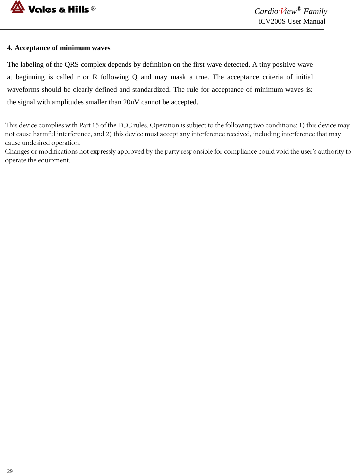 ®CardioView® Family  iCV200S User Manual  4. Acceptance of minimum wavesThe labeling of the QRS complex depends by definition on the first wave detected. A tiny positive wave at beginning is called r or R following Q and may mask a true. The acceptance criteria of initial waveforms should be clearly defined and standardized. The rule for acceptance of minimum waves is: the signal with amplitudes smaller than 20uV cannot be accepted. 29 This device complies with Part 15 of the FCC rules. Operation is subject to the following two conditions: 1) this device may not cause harmful interference, and 2) this device must accept any interference received, including interference that may cause undesired operation.Changes or modifications not expressly approved by the party responsible for compliance could void the user&apos;s authority to operate the equipment.