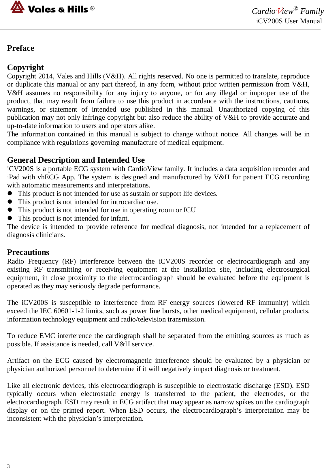 ® CardioView® Family                                                                                                     iCV200S User Manual  Preface  Copyright Copyright 2014, Vales and Hills (V&amp;H). All rights reserved. No one is permitted to translate, reproduce or duplicate this manual or any part thereof, in any form, without prior written permission from V&amp;H, V&amp;H assumes no responsibility for any injury to anyone, or for any illegal or improper use of the product, that may result from failure to use this product in accordance with the instructions, cautions, warnings, or statement of intended use published in this manual. Unauthorized copying of this publication may not only infringe copyright but also reduce the ability of V&amp;H to provide accurate and up-to-date information to users and operators alike. The information contained in this manual is subject to change without notice. All changes will be in compliance with regulations governing manufacture of medical equipment.  General Description and Intended Use iCV200S is a portable ECG system with CardioView family. It includes a data acquisition recorder and iPad with vhECG App. The system is designed and manufactured by V&amp;H for patient ECG recording with automatic measurements and interpretations.  This product is not intended for use as sustain or support life devices.  This product is not intended for introcardiac use.   This product is not intended for use in operating room or ICU  This product is not intended for infant. The device is intended to provide reference for medical diagnosis, not intended for a replacement of diagnosis clinicians.  Precautions Radio Frequency (RF) interference between the  iCV200S  recorder or electrocardiograph and any existing RF transmitting or receiving equipment at the installation site, including electrosurgical equipment, in close proximity to the electrocardiograph should be evaluated before the equipment is operated as they may seriously degrade performance.  The  iCV200S  is susceptible to interference from RF energy sources (lowered RF immunity) which exceed the IEC 60601-1-2 limits, such as power line bursts, other medical equipment, cellular products, information technology equipment and radio/television transmission.  To reduce EMC interference the cardiograph shall be separated from the emitting sources as much as possible. If assistance is needed, call V&amp;H service.  Artifact on the ECG caused by electromagnetic interference should be evaluated by a physician or physician authorized personnel to determine if it will negatively impact diagnosis or treatment.  Like all electronic devices, this electrocardiograph is susceptible to electrostatic discharge (ESD). ESD typically occurs when electrostatic energy is transferred to the patient, the electrodes, or the electrocardiograph. ESD may result in ECG artifact that may appear as narrow spikes on the cardiograph display or on the printed report. When ESD occurs, the electrocardiograph’s interpretation may be inconsistent with the physician’s interpretation.   3 