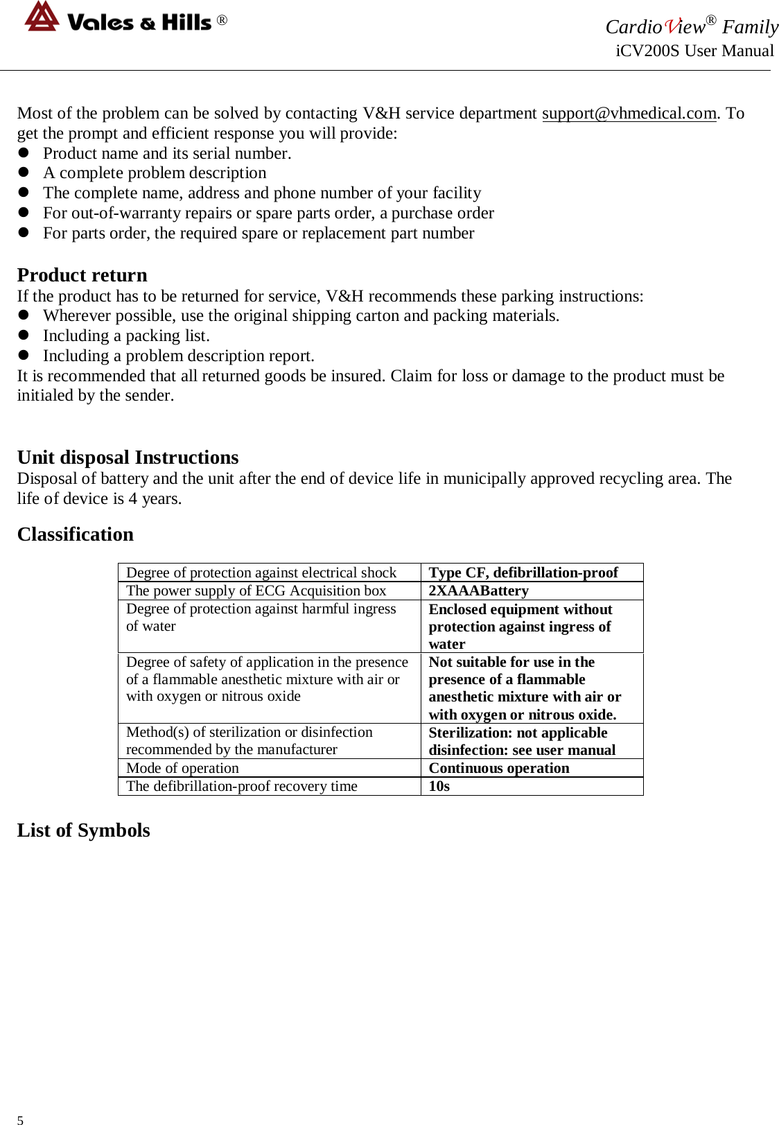 ® CardioView® Family                                                                                                     iCV200S User Manual  Most of the problem can be solved by contacting V&amp;H service department support@vhmedical.com. To get the prompt and efficient response you will provide:  Product name and its serial number.  A complete problem description  The complete name, address and phone number of your facility  For out-of-warranty repairs or spare parts order, a purchase order   For parts order, the required spare or replacement part number  Product return If the product has to be returned for service, V&amp;H recommends these parking instructions:  Wherever possible, use the original shipping carton and packing materials.  Including a packing list.  Including a problem description report. It is recommended that all returned goods be insured. Claim for loss or damage to the product must be initialed by the sender.    Unit disposal Instructions  Disposal of battery and the unit after the end of device life in municipally approved recycling area. The life of device is 4 years. Classification Degree of protection against electrical shock Type CF, defibrillation-proof The power supply of ECG Acquisition box 2XAAABattery Degree of protection against harmful ingress of water Enclosed equipment without protection against ingress of water Degree of safety of application in the presence of a flammable anesthetic mixture with air or with oxygen or nitrous oxide Not suitable for use in the presence of a flammable anesthetic mixture with air or with oxygen or nitrous oxide. Method(s) of sterilization or disinfection recommended by the manufacturer Sterilization: not applicable disinfection: see user manual Mode of operation Continuous operation The defibrillation-proof recovery time 10s  List of Symbols 5 