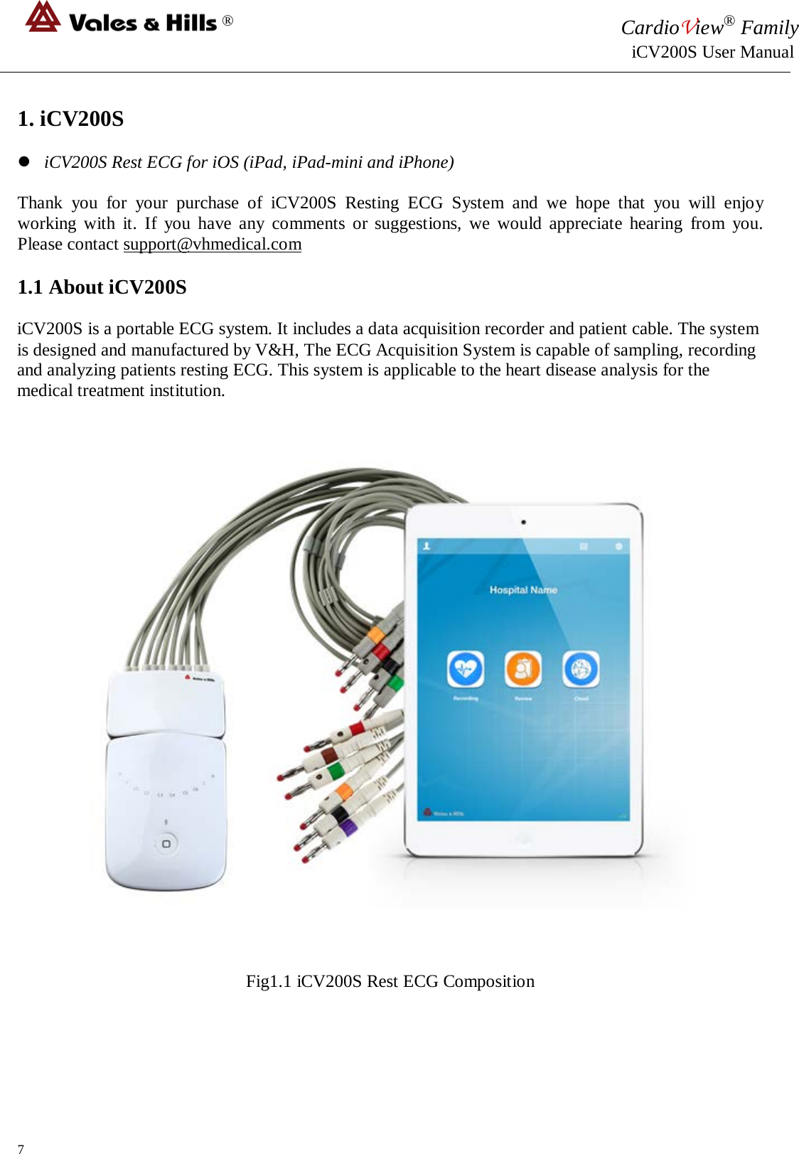 ® CardioView® Family                                                                                                     iCV200S User Manual  1. iCV200S   iCV200S Rest ECG for iOS (iPad, iPad-mini and iPhone)  Thank you for your purchase of  iCV200S  Resting ECG System and we hope that you will  enjoy working with it.  If you have any comments or suggestions, we would appreciate hearing from you. Please contact support@vhmedical.com  1.1 About iCV200S  iCV200S is a portable ECG system. It includes a data acquisition recorder and patient cable. The system is designed and manufactured by V&amp;H, The ECG Acquisition System is capable of sampling, recording and analyzing patients resting ECG. This system is applicable to the heart disease analysis for the medical treatment institution.         Fig1.1 iCV200S Rest ECG Composition     7 