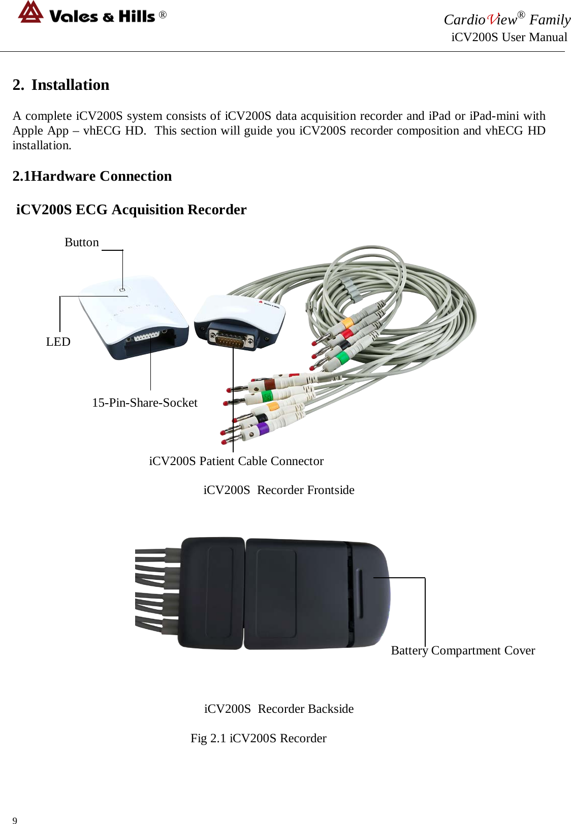 ® CardioView® Family                                                                                                     iCV200S User Manual  2. Installation  A complete iCV200S system consists of iCV200S data acquisition recorder and iPad or iPad-mini with Apple App – vhECG HD.  This section will guide you iCV200S recorder composition and vhECG HD installation.  2.1Hardware Connection   iCV200S ECG Acquisition Recorder                Button               LED                             15-Pin-Share-Socket                                               iCV200S Patient Cable Connector                                iCV200S  Recorder Frontside                                                                                                                               Battery Compartment Cover     iCV200S  Recorder Backside                                                  Fig 2.1 iCV200S Recorder   9 