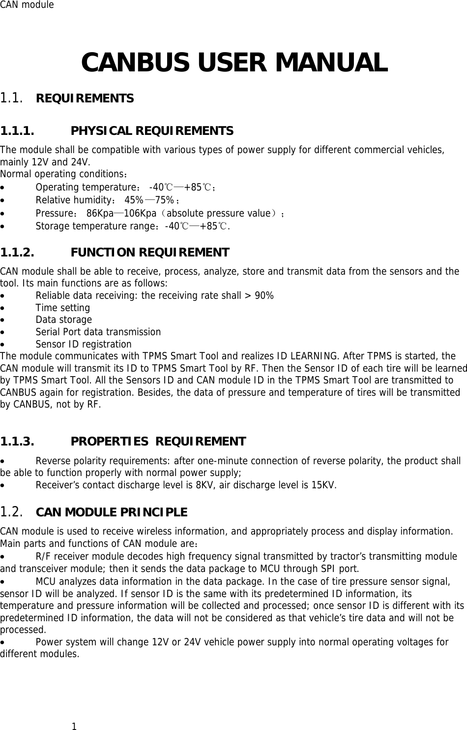 CAN module   1CANBUS USER MANUAL  1.1. REQUIREMENTS 1.1.1. PHYSICAL REQUIREMENTS The module shall be compatible with various types of power supply for different commercial vehicles, mainly 12V and 24V. Normal operating conditions： • Operating temperature： -40℃—+85℃； • Relative humidity： 45%—75%； • Pressure： 86Kpa—106Kpa（absolute pressure value）； • Storage temperature range：-40℃—+85℃. 1.1.2. FUNCTION REQUIREMENT CAN module shall be able to receive, process, analyze, store and transmit data from the sensors and the tool. Its main functions are as follows: • Reliable data receiving: the receiving rate shall &gt; 90% • Time setting • Data storage • Serial Port data transmission • Sensor ID registration The module communicates with TPMS Smart Tool and realizes ID LEARNING. After TPMS is started, the CAN module will transmit its ID to TPMS Smart Tool by RF. Then the Sensor ID of each tire will be learned by TPMS Smart Tool. All the Sensors ID and CAN module ID in the TPMS Smart Tool are transmitted to CANBUS again for registration. Besides, the data of pressure and temperature of tires will be transmitted by CANBUS, not by RF.  1.1.3. PROPERTIES  REQUIREMENT • Reverse polarity requirements: after one-minute connection of reverse polarity, the product shall be able to function properly with normal power supply; • Receiver’s contact discharge level is 8KV, air discharge level is 15KV. 1.2. CAN MODULE PRINCIPLE CAN module is used to receive wireless information, and appropriately process and display information. Main parts and functions of CAN module are： • R/F receiver module decodes high frequency signal transmitted by tractor’s transmitting module and transceiver module; then it sends the data package to MCU through SPI port. • MCU analyzes data information in the data package. In the case of tire pressure sensor signal, sensor ID will be analyzed. If sensor ID is the same with its predetermined ID information, its temperature and pressure information will be collected and processed; once sensor ID is different with its predetermined ID information, the data will not be considered as that vehicle’s tire data and will not be processed. • Power system will change 12V or 24V vehicle power supply into normal operating voltages for different modules. 