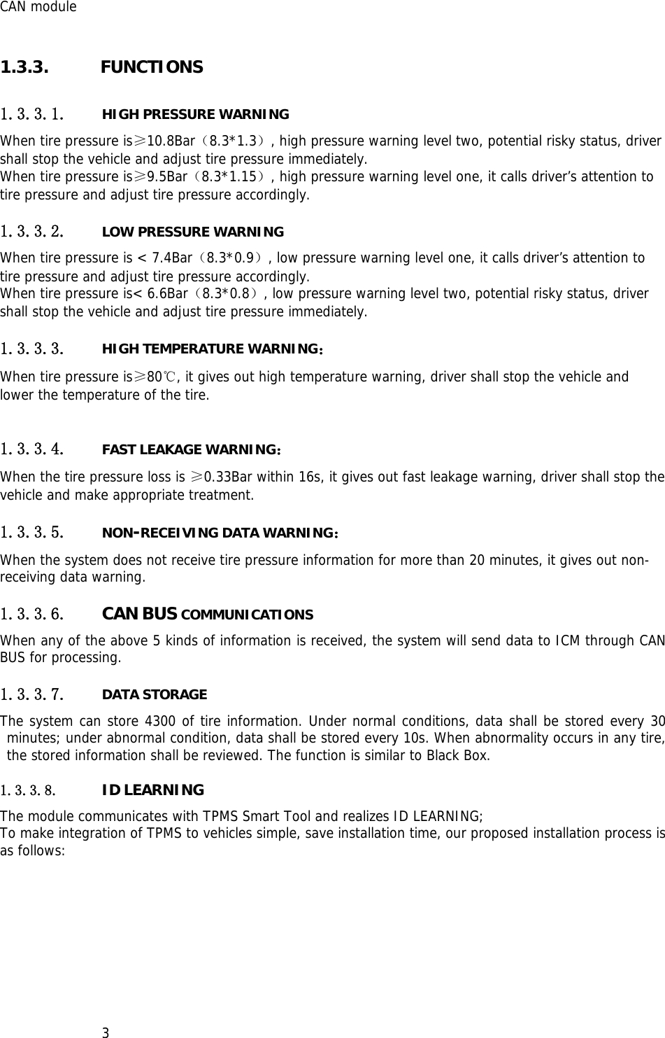 CAN module   31.3.3. FUNCTIONS 1.3.3.1. HIGH PRESSURE WARNING When tire pressure is≥10.8Bar（8.3*1.3）, high pressure warning level two, potential risky status, driver shall stop the vehicle and adjust tire pressure immediately. When tire pressure is≥9.5Bar（8.3*1.15）, high pressure warning level one, it calls driver’s attention to tire pressure and adjust tire pressure accordingly. 1.3.3.2. LOW PRESSURE WARNING When tire pressure is &lt; 7.4Bar（8.3*0.9）, low pressure warning level one, it calls driver’s attention to tire pressure and adjust tire pressure accordingly. When tire pressure is&lt; 6.6Bar（8.3*0.8）, low pressure warning level two, potential risky status, driver shall stop the vehicle and adjust tire pressure immediately. 1.3.3.3. HIGH TEMPERATURE WARNING： When tire pressure is≥80℃, it gives out high temperature warning, driver shall stop the vehicle and lower the temperature of the tire.  1.3.3.4. FAST LEAKAGE WARNING： When the tire pressure loss is ≥0.33Bar within 16s, it gives out fast leakage warning, driver shall stop the vehicle and make appropriate treatment. 1.3.3.5. NON-RECEIVING DATA WARNING： When the system does not receive tire pressure information for more than 20 minutes, it gives out non-receiving data warning. 1.3.3.6. CAN BUS COMMUNICATIONS When any of the above 5 kinds of information is received, the system will send data to ICM through CAN BUS for processing. 1.3.3.7. DATA STORAGE The system can store 4300 of tire information. Under normal conditions, data shall be stored every 30 minutes; under abnormal condition, data shall be stored every 10s. When abnormality occurs in any tire, the stored information shall be reviewed. The function is similar to Black Box. 1.3.3.8. ID LEARNING  The module communicates with TPMS Smart Tool and realizes ID LEARNING; To make integration of TPMS to vehicles simple, save installation time, our proposed installation process is as follows:       