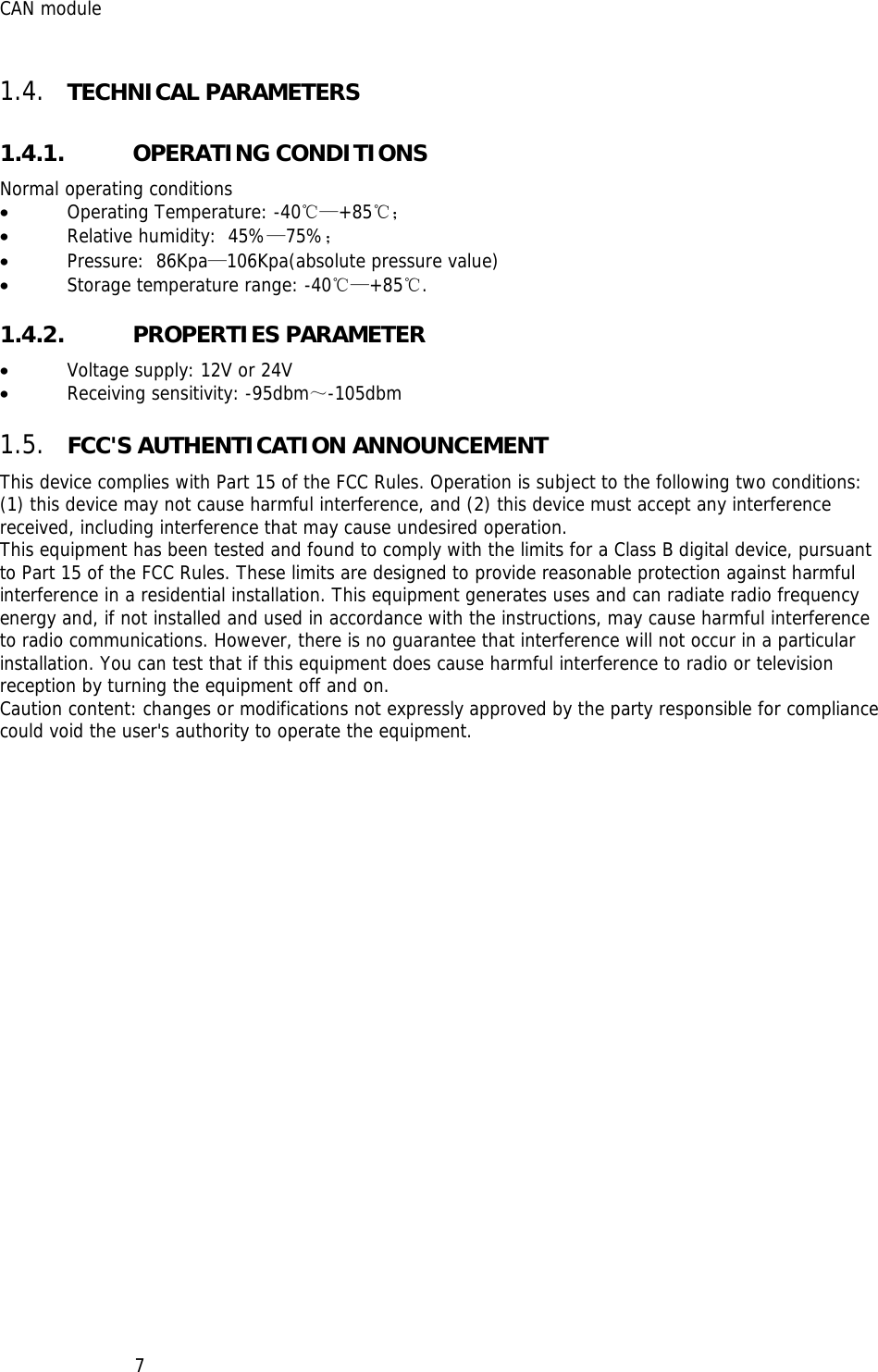 CAN module   71.4. TECHNICAL PARAMETERS 1.4.1. OPERATING CONDITIONS Normal operating conditions  • Operating Temperature: -40℃—+85℃； • Relative humidity:  45%—75%； • Pressure:  86Kpa—106Kpa(absolute pressure value) • Storage temperature range: -40℃—+85℃. 1.4.2. PROPERTIES PARAMETER • Voltage supply: 12V or 24V • Receiving sensitivity: -95dbm～-105dbm 1.5. FCC&apos;S AUTHENTICATION ANNOUNCEMENT This device complies with Part 15 of the FCC Rules. Operation is subject to the following two conditions: (1) this device may not cause harmful interference, and (2) this device must accept any interference received, including interference that may cause undesired operation. This equipment has been tested and found to comply with the limits for a Class B digital device, pursuant to Part 15 of the FCC Rules. These limits are designed to provide reasonable protection against harmful interference in a residential installation. This equipment generates uses and can radiate radio frequency energy and, if not installed and used in accordance with the instructions, may cause harmful interference to radio communications. However, there is no guarantee that interference will not occur in a particular installation. You can test that if this equipment does cause harmful interference to radio or television reception by turning the equipment off and on. Caution content: changes or modifications not expressly approved by the party responsible for compliance could void the user&apos;s authority to operate the equipment. 