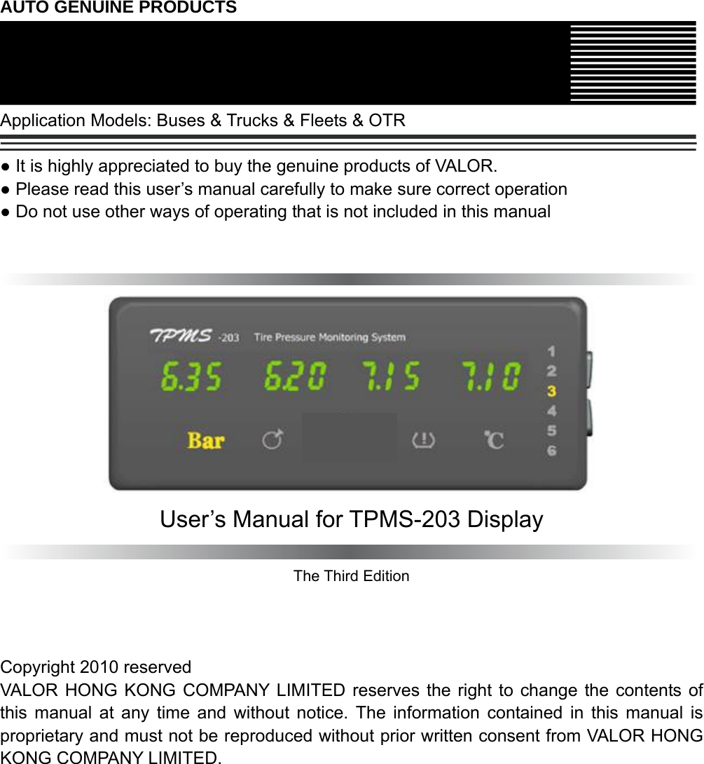  AUTO GENUINE PRODUCTS  Application Models: Buses &amp; Trucks &amp; Fleets &amp; OTR  ● It is highly appreciated to buy the genuine products of VALOR. ● Please read this user’s manual carefully to make sure correct operation ● Do not use other ways of operating that is not included in this manual     User’s Manual for TPMS-203 Display  The Third Edition    Copyright 2010 reserved VALOR HONG KONG COMPANY LIMITED reserves the right to change the contents of this manual at any time and without notice. The information contained in this manual is proprietary and must not be reproduced without prior written consent from VALOR HONG KONG COMPANY LIMITED.   