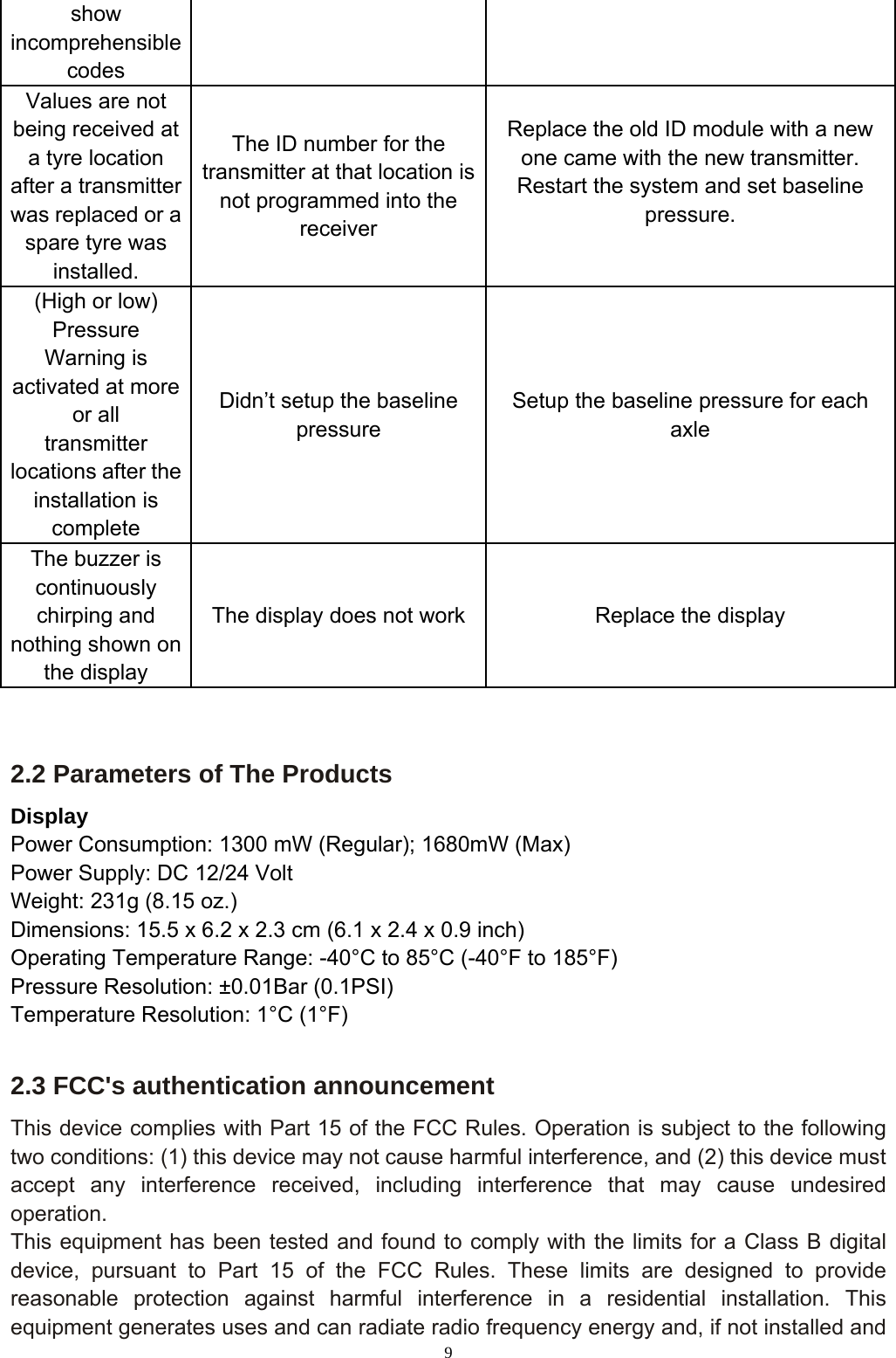 9  2.2 Parameters of The Products   Display  Power Consumption: 1300 mW (Regular); 1680mW (Max) Power Supply: DC 12/24 Volt Weight: 231g (8.15 oz.) Dimensions: 15.5 x 6.2 x 2.3 cm (6.1 x 2.4 x 0.9 inch) Operating Temperature Range: -40°C to 85°C (-40°F to 185°F)   Pressure Resolution: ±0.01Bar (0.1PSI) Temperature Resolution: 1°C (1°F)  2.3 FCC&apos;s authentication announcement This device complies with Part 15 of the FCC Rules. Operation is subject to the following two conditions: (1) this device may not cause harmful interference, and (2) this device must accept any interference received, including interference that may cause undesired operation. This equipment has been tested and found to comply with the limits for a Class B digital device, pursuant to Part 15 of the FCC Rules. These limits are designed to provide reasonable protection against harmful interference in a residential installation. This equipment generates uses and can radiate radio frequency energy and, if not installed and show incomprehensible codes Values are not being received at a tyre location after a transmitter was replaced or a spare tyre was installed. The ID number for the transmitter at that location is not programmed into the receiver Replace the old ID module with a new one came with the new transmitter. Restart the system and set baseline pressure.  (High or low) Pressure Warning is activated at more or all   transmitter locations after the installation is complete Didn’t setup the baseline pressure Setup the baseline pressure for each axle The buzzer is continuously chirping and nothing shown on the display The display does not work  Replace the display 
