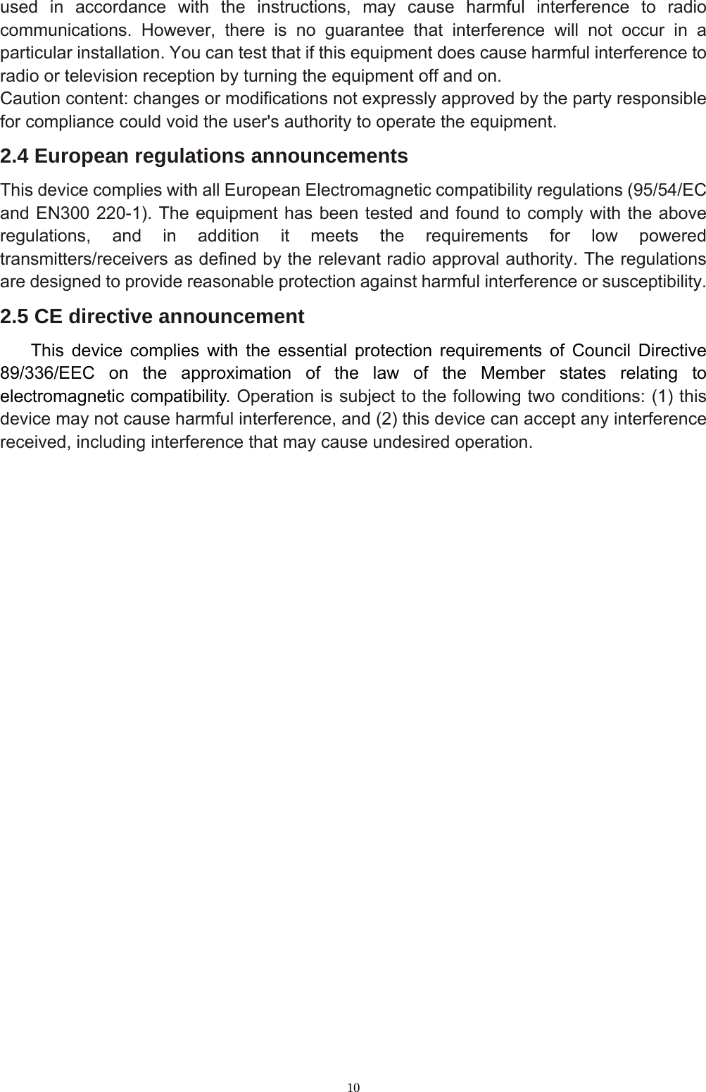 10 used in accordance with the instructions, may cause harmful interference to radio communications. However, there is no guarantee that interference will not occur in a particular installation. You can test that if this equipment does cause harmful interference to radio or television reception by turning the equipment off and on. Caution content: changes or modifications not expressly approved by the party responsible for compliance could void the user&apos;s authority to operate the equipment. 2.4 European regulations announcements This device complies with all European Electromagnetic compatibility regulations (95/54/EC and EN300 220-1). The equipment has been tested and found to comply with the above regulations, and in addition it meets the requirements for low powered transmitters/receivers as defined by the relevant radio approval authority. The regulations are designed to provide reasonable protection against harmful interference or susceptibility. 2.5 CE directive announcement This device complies with the essential protection requirements of Council Directive 89/336/EEC on the approximation of the law of the Member states relating to electromagnetic compatibility. Operation is subject to the following two conditions: (1) this device may not cause harmful interference, and (2) this device can accept any interference received, including interference that may cause undesired operation.   