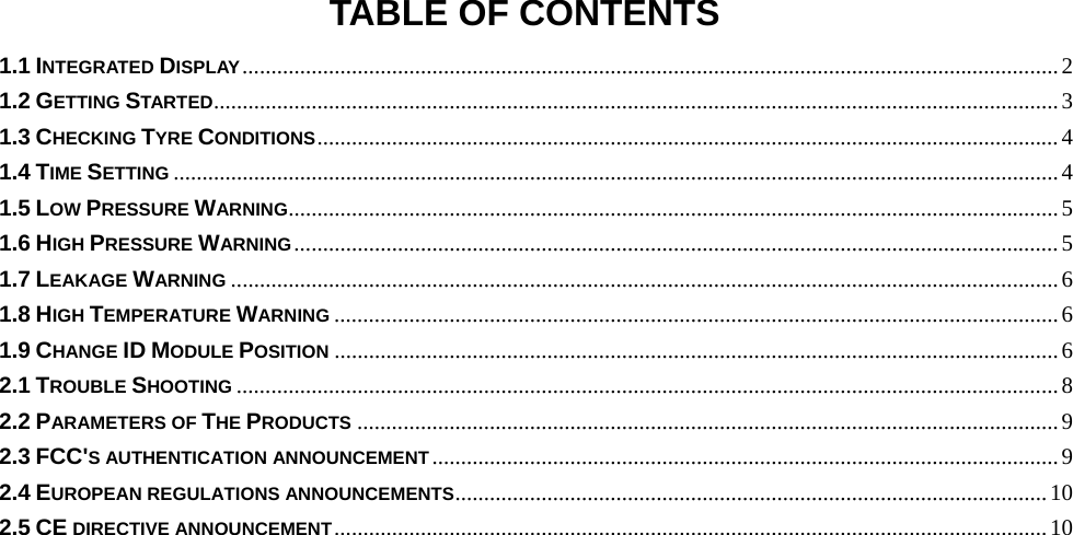 TABLE OF CONTENTS 1.1 INTEGRATED DISPLAY .............................................................................................................................................. 2 1.2 GETTING STARTED ................................................................................................................................................... 3 1.3 CHECKING TYRE CONDITIONS ................................................................................................................................. 4 1.4 TIME SETTING .......................................................................................................................................................... 4 1.5 LOW PRESSURE WARNING ...................................................................................................................................... 5 1.6 HIGH PRESSURE WARNING ..................................................................................................................................... 5 1.7 LEAKAGE WARNING ................................................................................................................................................ 6 1.8 HIGH TEMPERATURE WARNING .............................................................................................................................. 6 1.9 CHANGE ID MODULE POSITION .............................................................................................................................. 6 2.1 TROUBLE SHOOTING ............................................................................................................................................... 8 2.2 PARAMETERS OF THE PRODUCTS .......................................................................................................................... 9 2.3 FCC&apos;S AUTHENTICATION ANNOUNCEMENT ............................................................................................................. 9 2.4 EUROPEAN REGULATIONS ANNOUNCEMENTS ....................................................................................................... 10 2.5 CE DIRECTIVE ANNOUNCEMENT ............................................................................................................................ 10  