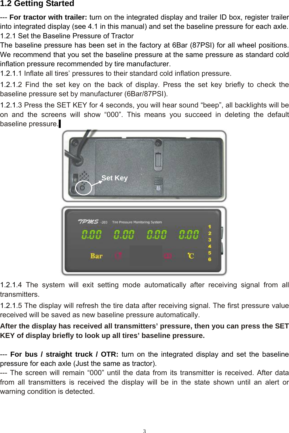 3  1.2 Getting Started --- For tractor with trailer: turn on the integrated display and trailer ID box, register trailer into integrated display (see 4.1 in this manual) and set the baseline pressure for each axle. 1.2.1 Set the Baseline Pressure of Tractor The baseline pressure has been set in the factory at 6Bar (87PSI) for all wheel positions. We recommend that you set the baseline pressure at the same pressure as standard cold inflation pressure recommended by tire manufacturer. 1.2.1.1 Inflate all tires’ pressures to their standard cold inflation pressure. 1.2.1.2 Find the set key on the back of display. Press the set key briefly to check the baseline pressure set by manufacturer (6Bar/87PSI). 1.2.1.3 Press the SET KEY for 4 seconds, you will hear sound “beep”, all backlights will be on and the screens will show “000”. This means you succeed in deleting the default baseline pressure.    1.2.1.4 The system will exit setting mode automatically after receiving signal from all transmitters. 1.2.1.5 The display will refresh the tire data after receiving signal. The first pressure value received will be saved as new baseline pressure automatically. After the display has received all transmitters’ pressure, then you can press the SET KEY of display briefly to look up all tires’ baseline pressure.  ---  For bus / straight truck / OTR: turn on the integrated display and set the baseline pressure for each axle (Just the same as tractor). --- The screen will remain “000” until the data from its transmitter is received. After data from all transmitters is received the display will be in the state shown until an alert or warning condition is detected.  Set Key 