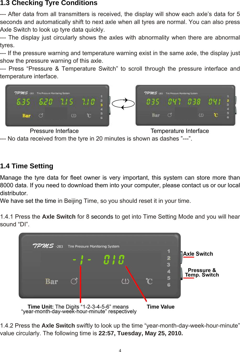 4  1.3 Checking Tyre Conditions --- After data from all transmitters is received, the display will show each axle’s data for 5 seconds and automatically shift to next axle when all tyres are normal. You can also press Axle Switch to look up tyre data quickly. --- The display just circularly shows the axles with abnormality when there are abnormal tyres. --- If the pressure warning and temperature warning exist in the same axle, the display just show the pressure warning of this axle. --- Press “Pressure &amp; Temperature Switch” to scroll through the pressure interface and temperature interface.       Pressure Interface                        Temperature Interface --- No data received from the tyre in 20 minutes is shown as dashes ”---”.  1.4 Time Setting Manage the tyre data for fleet owner is very important, this system can store more than 8000 data. If you need to download them into your computer, please contact us or our local distributor.  We have set the time in Beijing Time, so you should reset it in your time.  1.4.1 Press the Axle Switch for 8 seconds to get into Time Setting Mode and you will hear sound “DI”.  1.4.2 Press the Axle Switch swiftly to look up the time “year-month-day-week-hour-minute” value circularly. The following time is 22:57, Tuesday, May 25, 2010. 