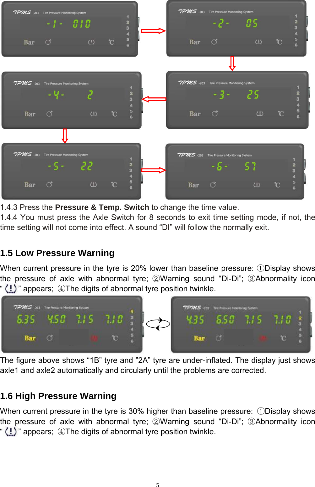 5                         1.4.3 Press the Pressure &amp; Temp. Switch to change the time value. 1.4.4 You must press the Axle Switch for 8 seconds to exit time setting mode, if not, the time setting will not come into effect. A sound “DI” will follow the normally exit.  1.5 Low Pressure Warning When current pressure in the tyre is 20% lower than baseline pressure: ①Display shows the pressure of axle with abnormal tyre; ②Warning sound “Di-Di”; ③Abnormality icon “    ” appears; ④The digits of abnormal tyre position twinkle.           The figure above shows “1B” tyre and ”2A” tyre are under-inflated. The display just shows axle1 and axle2 automatically and circularly until the problems are corrected.  1.6 High Pressure Warning When current pressure in the tyre is 30% higher than baseline pressure: ①Display shows the pressure of axle with abnormal tyre; ②Warning sound “Di-Di”; ③Abnormality icon “    ” appears; ④The digits of abnormal tyre position twinkle. 