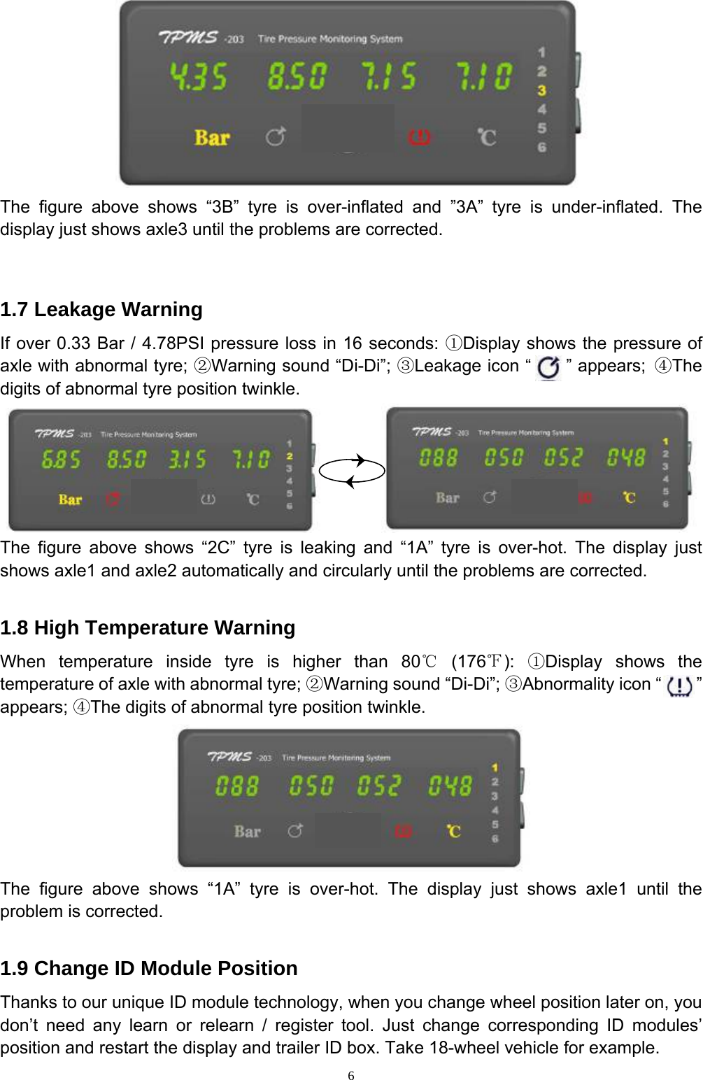 6  The figure above shows “3B” tyre is over-inflated and ”3A” tyre is under-inflated. The display just shows axle3 until the problems are corrected.   1.7 Leakage Warning If over 0.33 Bar / 4.78PSI pressure loss in 16 seconds: ①Display shows the pressure of axle with abnormal tyre; ②Warning sound “Di-Di”; ③Leakage icon “    ” appears; ④The digits of abnormal tyre position twinkle.          The figure above shows “2C” tyre is leaking and “1A” tyre is over-hot. The display just shows axle1 and axle2 automatically and circularly until the problems are corrected.  1.8 High Temperature Warning When temperature inside tyre is higher than 80℃ (176℉):  ①Display shows the temperature of axle with abnormal tyre; ②Warning sound “Di-Di”; ③Abnormality icon “    ” appears; ④The digits of abnormal tyre position twinkle.  The figure above shows “1A” tyre is over-hot. The display just shows axle1 until the problem is corrected.  1.9 Change ID Module Position Thanks to our unique ID module technology, when you change wheel position later on, you don’t need any learn or relearn / register tool. Just change corresponding ID modules’ position and restart the display and trailer ID box. Take 18-wheel vehicle for example. 