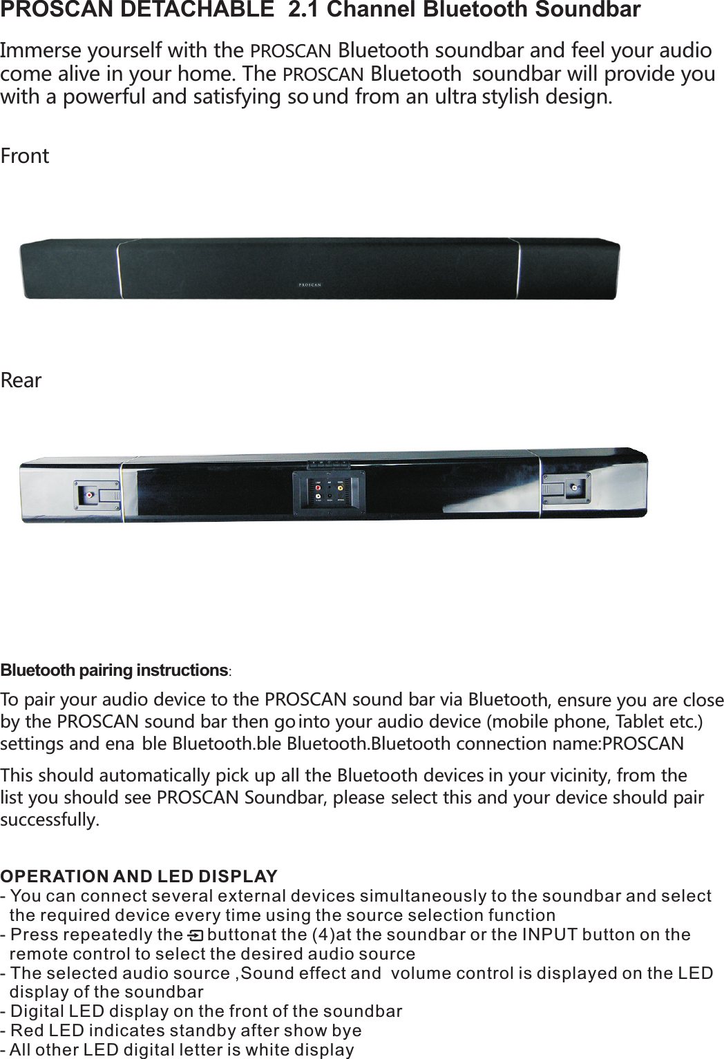 oth, ensure you are close PROSCAN DETACHABLE  2.1 Channel Bluetooth Soundbar Immerse yourself with the   BluetPROSCANcome alive in your home. The   BluetoothPROSCAN  soundbar will provide you with a powerful and satisfying so und from an ultra stylish design.    Rear  Bluetooth pairing instructions: To pair your audio device to the   sound bar via BluetoPROSCANby the   sound bar then go PROSCAN into your audio device (mobile phone, Tablet etc.) settings and ena ble Bluetooth.  ble Bluetooth.Bluetooth connection name:PROSCAN This should automatically pick up all the Bluetooth devices list you should see   Soundbar, please  PROSCAN select this and your device should pair successfully.   ooth soundbar and feel your audio in your vicinity, from the Front OPERATION AND LED DISPLAY- You can connect several external devices simultaneously to the soundbar and select   the required device every time using the source selection function- Press repeatedly the     buttonat the (4)at the soundbar or the INPUT button on the   remote control to select the desired audio source - The selected audio source ,Sound effect and  volume control is displayed on the LED   display of the soundbar- Digital LED display on the front of the soundbar - Red LED indicates standby after show bye- All other LED digital letter is white display 