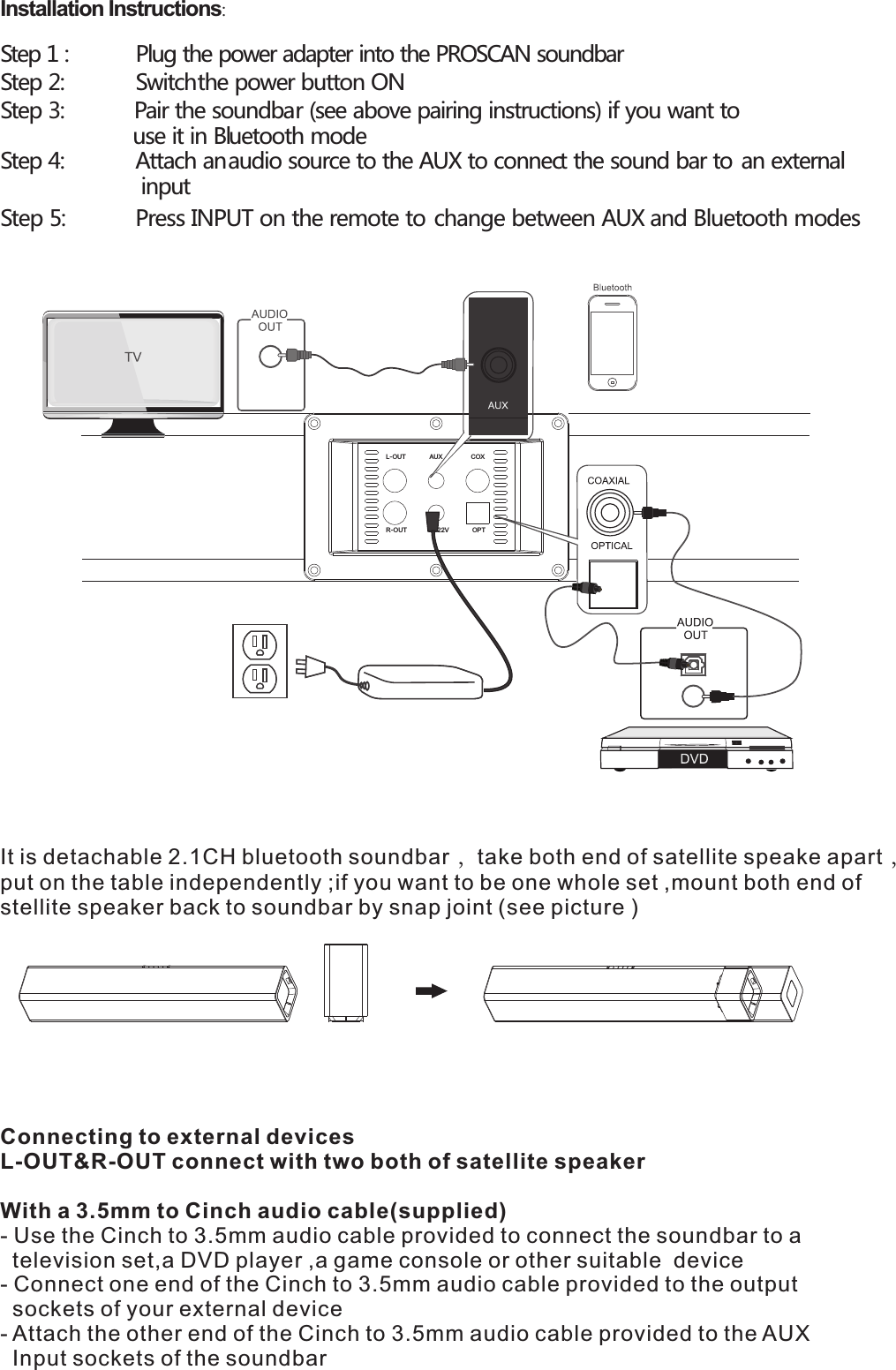 Installation Instructions:  Step 1 :  Plug the power adapter into the PROSCAN soundbar Step 2:   Switch the power button ON Step 3:  Pair the soundbar (see above pairing instructions) if you want to use it in Bluetooth mode Step 4:   Attach an audio source to the AUX to connect the sound bar to an external    input Step 5:   Press INPUT on the remote to change between AUX and Bluetooth modes     R-OUTL-OUT AUXDC22VCOXOPTConnecting to external devicesL-OUT&amp;R-OUT connect with two both of satellite speaker With a 3.5mm to Cinch audio cable(supplied)- Use the Cinch to 3.5mm audio cable provided to connect the soundbar to a   television set,a DVD player ,a game console or other suitable  device- Connect one end of the Cinch to 3.5mm audio cable provided to the output   sockets of your external device - Attach the other end of the Cinch to 3.5mm audio cable provided to the AUX   Input sockets of the soundbar  It is detachable 2.1CH bluetooth soundbar ，take both end of satellite speake apart ，put on the table independently ;if you want to be one whole set ,mount both end of stellite speaker back to soundbar by snap joint (see picture )