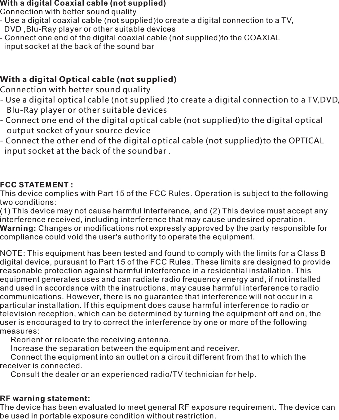  With a digital Optical cable (not supplied)Connection with better sound quality - Use a digital optical cable (not supplied )to create a digital connection to a TV,DVD,   Blu-Ray player or other suitable devices- Connect one end of the digital optical cable (not supplied)to the digital optical    output socket of your source device - Connect the other end of the digital optical cable (not supplied)to the OPTICAL  input socket at the back of the soundbar . With a digital Coaxial cable (not supplied)Connection with better sound quality - Use a digital coaxial cable (not supplied)to create a digital connection to a TV,  DVD ,Blu-Ray player or other suitable devices- Connect one end of the digital coaxial cable (not supplied)to the COAXIAL   input socket at the back of the sound bar FCC STATEMENT : This device complies with Part 15 of the FCC Rules. Operation is subject to the following two conditions:(1) This device may not cause harmful interference, and (2) This device must accept any interference received, including interference that may cause undesired operation.Warning: Changes or modifications not expressly approved by the party responsible for compliance could void the user&apos;s authority to operate the equipment.NOTE: This equipment has been tested and found to comply with the limits for a Class B digital device, pursuant to Part 15 of the FCC Rules. These limits are designed to provide reasonable protection against harmful interference in a residential installation. This equipment generates uses and can radiate radio frequency energy and, if not installed and used in accordance with the instructions, may cause harmful interference to radio communications. However, there is no guarantee that interference will not occur in a particular installation. If this equipment does cause harmful interference to radio or television reception, which can be determined by turning the equipment off and on, the user is encouraged to try to correct the interference by one or more of the following measures:     Reorient or relocate the receiving antenna.     Increase the separation between the equipment and receiver.     Connect the equipment into an outlet on a circuit different from that to which the receiver is connected.     Consult the dealer or an experienced radio/TV technician for help.RF warning statement:The device has been evaluated to meet general RF exposure requirement. The device can be used in portable exposure condition without restriction.