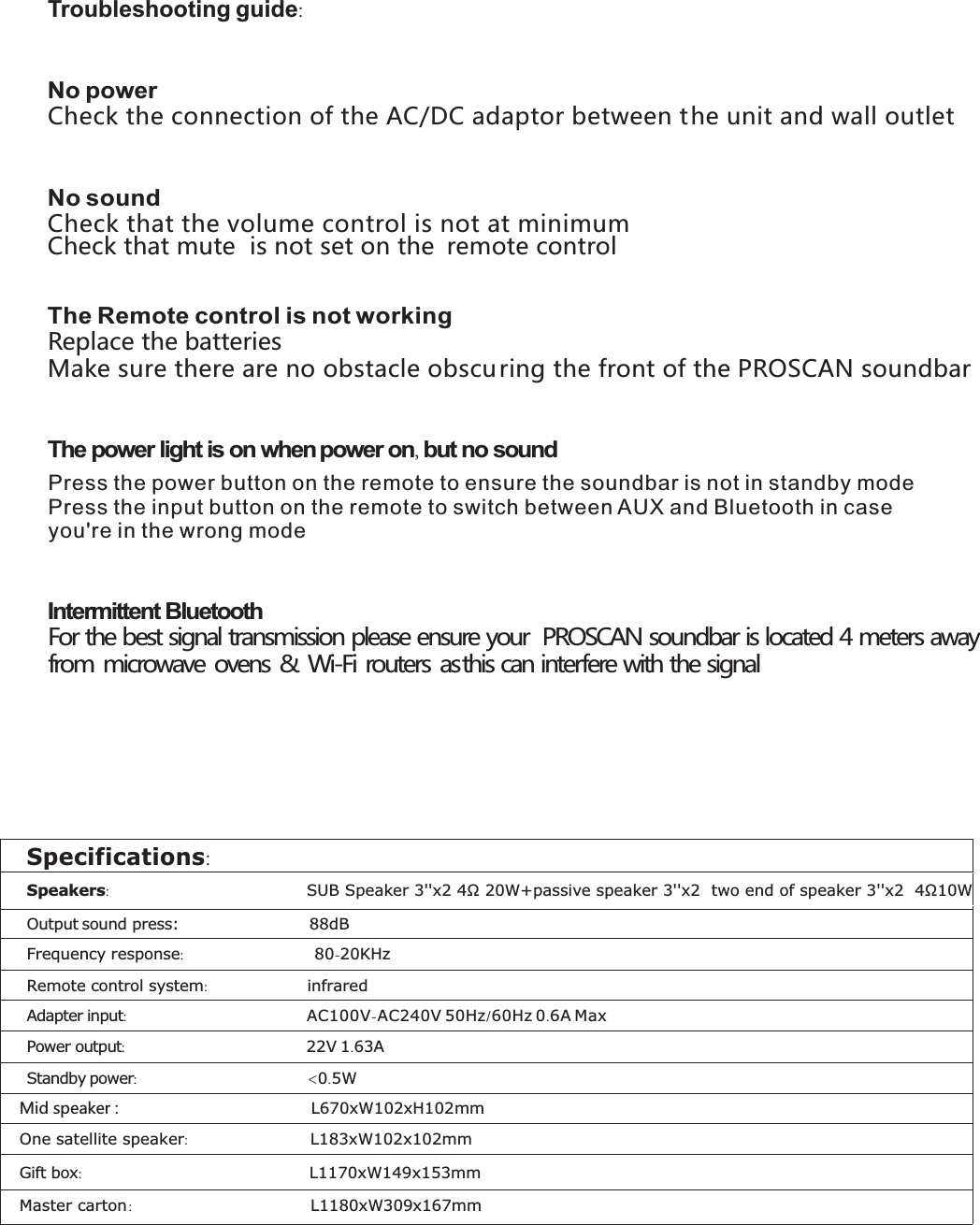 Press the power button on the remote to ensure the soundbar is not in standby modePress the input button on the remote to switch between AUX and Bluetooth in case you&apos;re in the wrong mode Troubleshooting guide:   No power Check the connection of the AC/DC adaptor between the unit and wall outlet    No sound Check that the volume control is not at minimum Check that mute  is not set on the  remote control   The Remote control is not working Replace the batteries Make sure there are no obstacle obscuring the front of the   soundbar PROSCAN  The power light is on when power on, but no sound  Intermittent Bluetooth  For the best signal transmission please ensure your  PROSCAN soundbar is located 4 meters away from microwave ovens &amp; Wi-Fi routers as this can interfere with the signal       Specifications: Speakers:                                       SUB Speaker 3&apos;&apos;x2 4Ω 20W+passive speaker 3&apos;&apos;x2  two end of speaker 3&apos;&apos;x2  4Ω10W Output sound press:  88dB Frequency response:  80-20KHz Remote control system:  infrared Adapter input:  AC100V-AC240V 50Hz/60Hz 0.6A Max Power output:  22V 1.63A Standby power:  &lt;0.5W Mid speaker :  L670xW102xH102mm Gift box:  L1170xW149x153mm Master carton :  L1180xW309x167mm   One satellite speaker:  L183xW102x102mm 