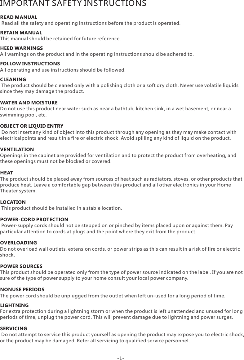 IMPORTANT SAFETY INSTRUCTIONSREAD MANUALRETAIN MANUALHEED WARNINGS FOLLOW INSTRUCTIONSCLEANINGWATER AND MOISTUREOBJECT OR LIQUID ENTRY VENTILATIONHEATLOCATIONPOWER-CORD PROTECTIONOVERLOADING POWER SOURCESNONUSE PERIODSLIGHTNINGSERVICING Read all the safety and operating instructions before the product is operated.This manual should be retained for future reference. All warnings on the product and in the operating instructions should be adhered to.All operating and use instructions should be followed. The product should be cleaned only with a polishing cloth or a soft dry cloth. Never use volatile liquids since they may damage the product.Do not use this product near water such as near a bathtub, kitchen sink, in a wet basement; or near a swimming pool, etc. Do not insert any kind of object into this product through any opening as they may make contact with electricalpoints and result in a fire or electric shock. Avoid spilling any kind of liquid on the product.Openings in the cabinet are provided for ventilation and to protect the product from overheating, and these openings must not be blocked or covered.The product should be placed away from sources of heat such as radiators, stoves, or other products that produce heat. Leave a comfortable gap between this product and all other electronics in your Home Theater system. This product should be installed in a stable location.  Power-supply cords should not be stepped on or pinched by items placed upon or against them. Payparticular attention to cords at plugs and the point where they exit from the product.Do not overload wall outlets, extension cords, or power strips as this can result in a risk of fire or electric shock.This product should be operated only from the type of power source indicated on the label. If you are not sure of the type of power supply to your home consult your local power company. The power cord should be unplugged from the outlet when left un-used for a long period of time.For extra protection during a lightning storm or when the product is left unattended and unused for long periods of time, unplug the power cord. This will prevent damage due to lightning and power surges. Do not attempt to service this product yourself as opening the product may expose you to electric shock, or the product may be damaged. Refer all servicing to qualified service personnel.-1-