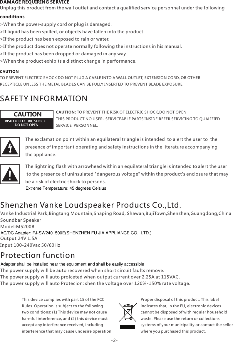DAMAGE REQUIRING SERVICE conditionsUnplug this product from the wall outlet and contact a qualified service personnel under the following&gt;When the power-supply cord or plug is damaged.&gt;If liquid has been spilled, or objects have fallen into the product.&gt;If the product has been exposed to rain or water.&gt;If the product does not operate normally following the instructions in his manual.&gt;If the product has been dropped or damaged in any way.&gt;When the product exhibits a distinct change in performance.SAFETY INFORMATIONCAUTION: TO PREVENT THE RISK OF ELECTRIC SHOCK,DO NOT OPEN THIS PRODUCT NO USER- SERVICEABLE PARTS INSIDE.REFER SERVICING TO QUALIFIED SERVICE  PERSONNEL.The exclamation point within an equilateral triangle is intended  to alert the user to  the presence of important operating and safety instructions in the literature accompanying the appliance.The lightning flash with arrowhead within an equilateral triangle is intended to  alert  the u  serto the presence of uninsulated &quot;dangerous voltage&quot; within the product&apos;s enclosure that may be a risk of electric shock to persons.RISK OF ELECTRIC SHOCKDO NOT OPENCAUTIONCAUTIONTO PREVENT ELECTRIC SHOCK DO NOT PLUG A CABLE INTO A WALL OUTLET, EXTENSION CORD, OR OTHER RECEPTICLE UNLESS THE METAL BLADES CAN BE FULLY INSERTED TO PREVENT BLADE EXPOSURE.-2-Proper disposal of this product. This label indicates that, in the EU, electronic devices cannot be disposed of with regular household waste. Please use the return or collections systems of your municipality or contact the seller where you purchased this product.This device complies with part 15 of the FCC Rules. Operation is subject to the following two conditions: (1) This device may not cause harmful interference, and (2) this device must accept any interference received, including interference that may cause undesire operation.Shenzhen Vanke Loudspeaker Products Co.,Ltd.Protection functionVanke Industrial Park,Bingtang Mountain,Shaping Road, Shawan,BujiTown,Shenzhen,Guangdong,ChinaSoundbar SpeakerModel:M5200BOutput:24V 1.5AInput:100-240Vac 50/60HzThe power supply will be auto recovered when short circuit faults remove.The power supply will auto prolceted when output current over 2.25A at 115VAC.The power supply will auto Protecion: shen the voltage over 120%-150% rate voltage.Adapter shall be installed near the equipment and shall be easily accessibleAC/DC Adapter: FJ-SW2401500E(SHENZHEN FU JIA APPLIANCE CO., LTD.)Extreme Temperature: 45 degrees Celsius