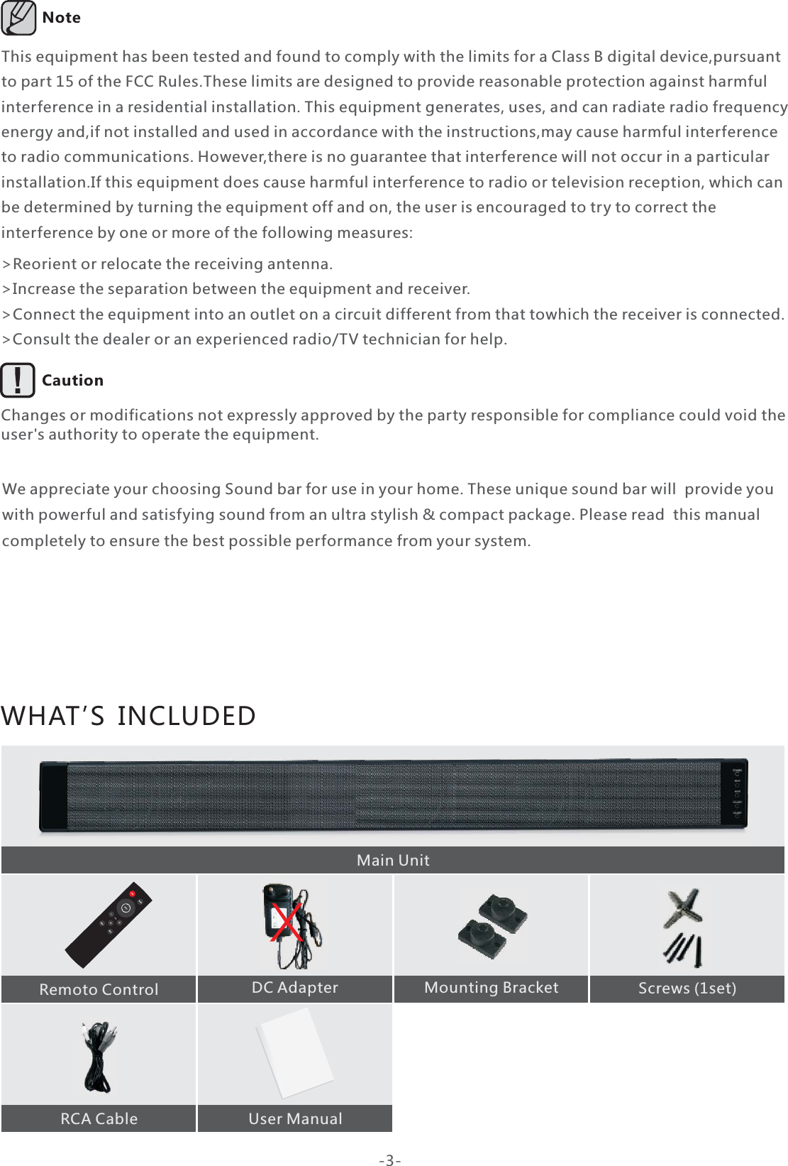 WHAT’S  INCLUDEDWe appreciate your choosing Sound bar for use in your home. These unique sound bar will  provide you with powerful and satisfying sound from an ultra stylish &amp; compact package. Please read  this manual completely to ensure the best possible performance from your system.Remoto Control  DC Adapter  Mounting Bracket Screws (1set)  RCA Cable  User ManualThis equipment has been tested and found to comply with the limits for a Class B digital device,pursuant to part 15 of the FCC Rules.These limits are designed to provide reasonable protection against harmful interference in a residential installation. This equipment generates, uses, and can radiate radio frequency energy and,if not installed and used in accordance with the instructions,may cause harmful interference to radio communications. However,there is no guarantee that interference will not occur in a particular installation.If this equipment does cause harmful interference to radio or television reception, which can be determined by turning the equipment off and on, the user is encouraged to try to correct the interference by one or more of the following measures:&gt;Reorient or relocate the receiving antenna.&gt;Increase the separation between the equipment and receiver.&gt;Connect the equipment into an outlet on a circuit different from that towhich the receiver is connected.&gt;Consult the dealer or an experienced radio/TV technician for help.Changes or modifications not expressly approved by the party responsible for compliance could void the user&apos;s authority to operate the equipment.Note Caution  Main Unit-3-X