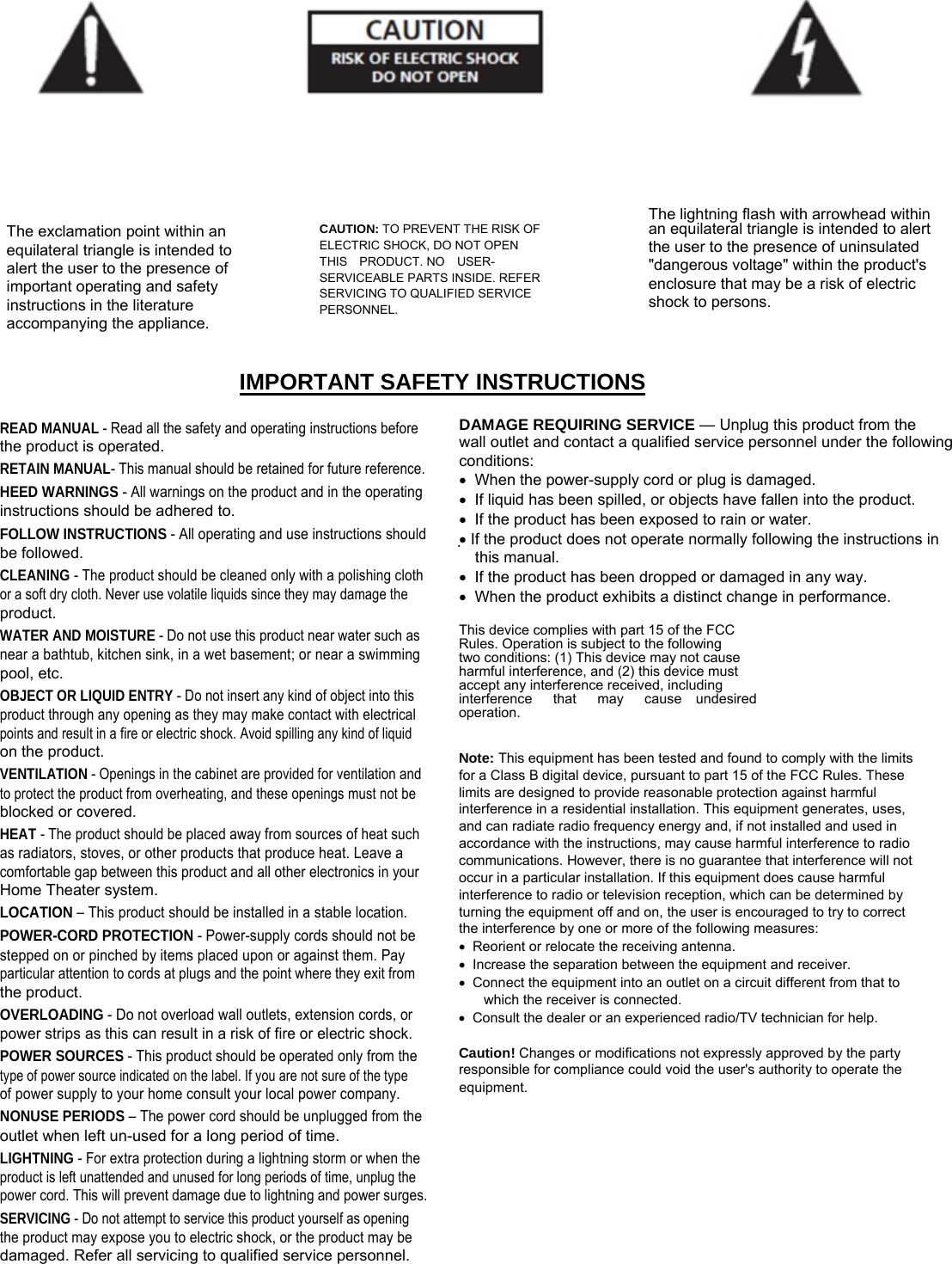    The lightning flash with arrowhead within The exclamation point within an equilateral triangle is intended to alert the user to the presence of important operating and safety instructions in the literature accompanying the appliance. CAUTION: TO PREVENT THE RISK OF ELECTRIC SHOCK, DO NOT OPEN THIS  PRODUCT. NO  USER- SERVICEABLE PARTS INSIDE. REFER SERVICING TO QUALIFIED SERVICE PERSONNEL. an equilateral triangle is intended to alert the user to the presence of uninsulated &quot;dangerous voltage&quot; within the product&apos;s enclosure that may be a risk of electric shock to persons. IMPORTANT SAFETY INSTRUCTIONS READ MANUAL - Read all the safety and operating instructions before the product is operated. RETAIN MANUAL- This manual should be retained for future reference. HEED WARNINGS - All warnings on the product and in the operating instructions should be adhered to. FOLLOW INSTRUCTIONS - All operating and use instructions should be followed. CLEANING - The product should be cleaned only with a polishing cloth or a soft dry cloth. Never use volatile liquids since they may damage the product. WATER AND MOISTURE - Do not use this product near water such as near a bathtub, kitchen sink, in a wet basement; or near a swimming pool, etc. OBJECT OR LIQUID ENTRY - Do not insert any kind of object into this product through any opening as they may make contact with electrical points and result in a fire or electric shock. Avoid spilling any kind of liquid on the product. VENTILATION - Openings in the cabinet are provided for ventilation and to protect the product from overheating, and these openings must not be blocked or covered. HEAT - The product should be placed away from sources of heat such as radiators, stoves, or other products that produce heat. Leave a comfortable gap between this product and all other electronics in your Home Theater system. LOCATION – This product should be installed in a stable location. POWER-CORD PROTECTION - Power-supply cords should not be stepped on or pinched by items placed upon or against them. Pay particular attention to cords at plugs and the point where they exit from the product. OVERLOADING - Do not overload wall outlets, extension cords, or power strips as this can result in a risk of fire or electric shock. POWER SOURCES - This product should be operated only from the type of power source indicated on the label. If you are not sure of the type of power supply to your home consult your local power company. NONUSE PERIODS – The power cord should be unplugged from the outlet when left un-used for a long period of time. LIGHTNING - For extra protection during a lightning storm or when the product is left unattended and unused for long periods of time, unplug the power cord. This will prevent damage due to lightning and power surges. SERVICING - Do not attempt to service this product yourself as opening the product may expose you to electric shock, or the product may be damaged. Refer all servicing to qualified service personnel. DAMAGE REQUIRING SERVICE — Unplug this product from the wall outlet and contact a qualified service personnel under the following conditions: •  When the power-supply cord or plug is damaged. •  If liquid has been spilled, or objects have fallen into the product. •  If the product has been exposed to rain or water. • If the product does not operate normally following the instructions in this manual. •  If the product has been dropped or damaged in any way. •  When the product exhibits a distinct change in performance.  This device complies with part 15 of the FCC Rules. Operation is subject to the following two conditions: (1) This device may not cause harmful interference, and (2) this device must accept any interference received, including interference   that   may   cause  undesired operation. Note: This equipment has been tested and found to comply with the limits for a Class B digital device, pursuant to part 15 of the FCC Rules. These limits are designed to provide reasonable protection against harmful interference in a residential installation. This equipment generates, uses, and can radiate radio frequency energy and, if not installed and used in accordance with the instructions, may cause harmful interference to radio communications. However, there is no guarantee that interference will not occur in a particular installation. If this equipment does cause harmful interference to radio or television reception, which can be determined by turning the equipment off and on, the user is encouraged to try to correct the interference by one or more of the following measures: •  Reorient or relocate the receiving antenna. •  Increase the separation between the equipment and receiver. •  Connect the equipment into an outlet on a circuit different from that to which the receiver is connected. •  Consult the dealer or an experienced radio/TV technician for help. Caution! Changes or modifications not expressly approved by the party responsible for compliance could void the user&apos;s authority to operate the equipment. 