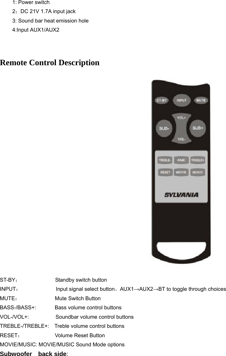   1: Power switch 2：DC 21V 1.7A input jack 3: Sound bar heat emission hole 4:Input AUX1/AUX2  Remote Control Description                                                ST-BY：             Standby switch button INPUT：             Input signal select button。AUX1→AUX2→BT to toggle through choices MUTE：             Mute Switch Button BASS-/BASS+:       Bass volume control buttons VOL-/VOL+:          Soundbar volume control buttons TREBLE-/TREBLE+:    Treble volume control buttons RESET：            Volume Reset Button MOVIE/MUSIC: MOVIE/MUSIC Sound Mode options Subwoofer  back side: 