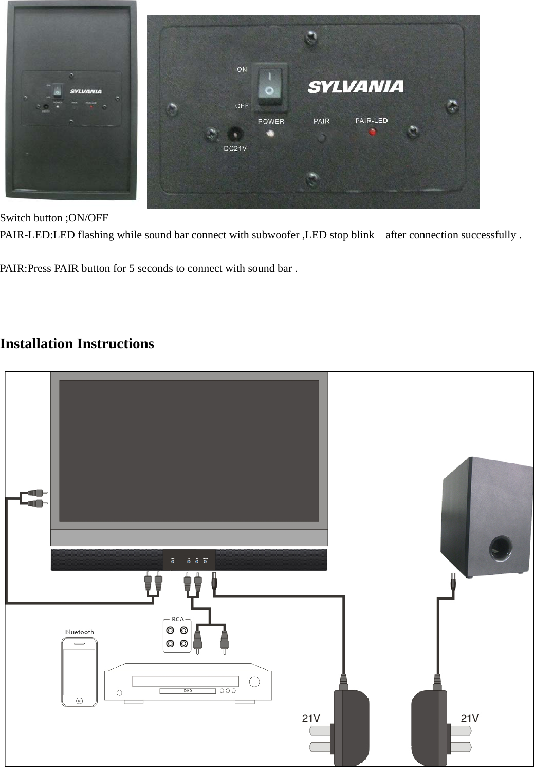    Switch button ;ON/OFF   PAIR-LED:LED flashing while sound bar connect with subwoofer ,LED stop blink    after connection successfully .  PAIR:Press PAIR button for 5 seconds to connect with sound bar .    Installation Instructions  