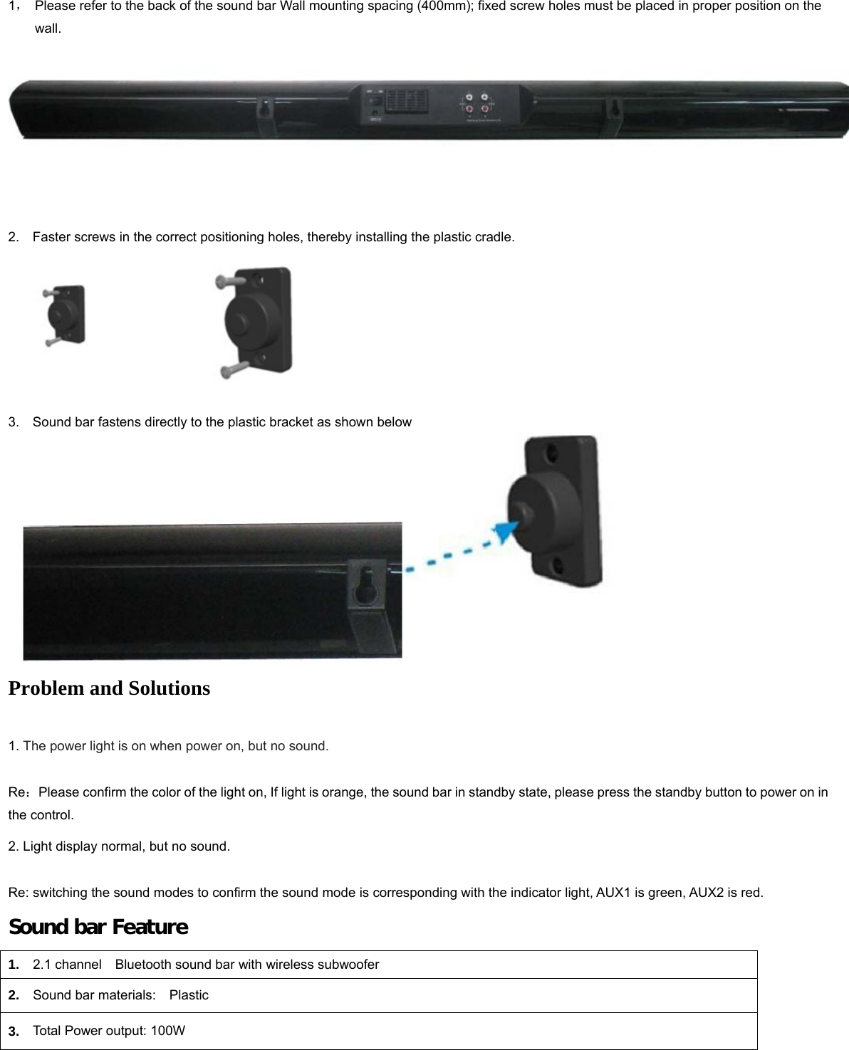   1，  Please refer to the back of the sound bar Wall mounting spacing (400mm); fixed screw holes must be placed in proper position on the wall.      2.    Faster screws in the correct positioning holes, thereby installing the plastic cradle.                              3.    Sound bar fastens directly to the plastic bracket as shown below  Problem and Solutions   1. The power light is on when power on, but no sound.    Re：Please confirm the color of the light on, If light is orange, the sound bar in standby state, please press the standby button to power on in the control. 2. Light display normal, but no sound.        Re: switching the sound modes to confirm the sound mode is corresponding with the indicator light, AUX1 is green, AUX2 is red. Sound bar Feature 1.  2.1 channel    Bluetooth sound bar with wireless subwoofer   2.  Sound bar materials:  Plastic 3.  Total Power output: 100W 