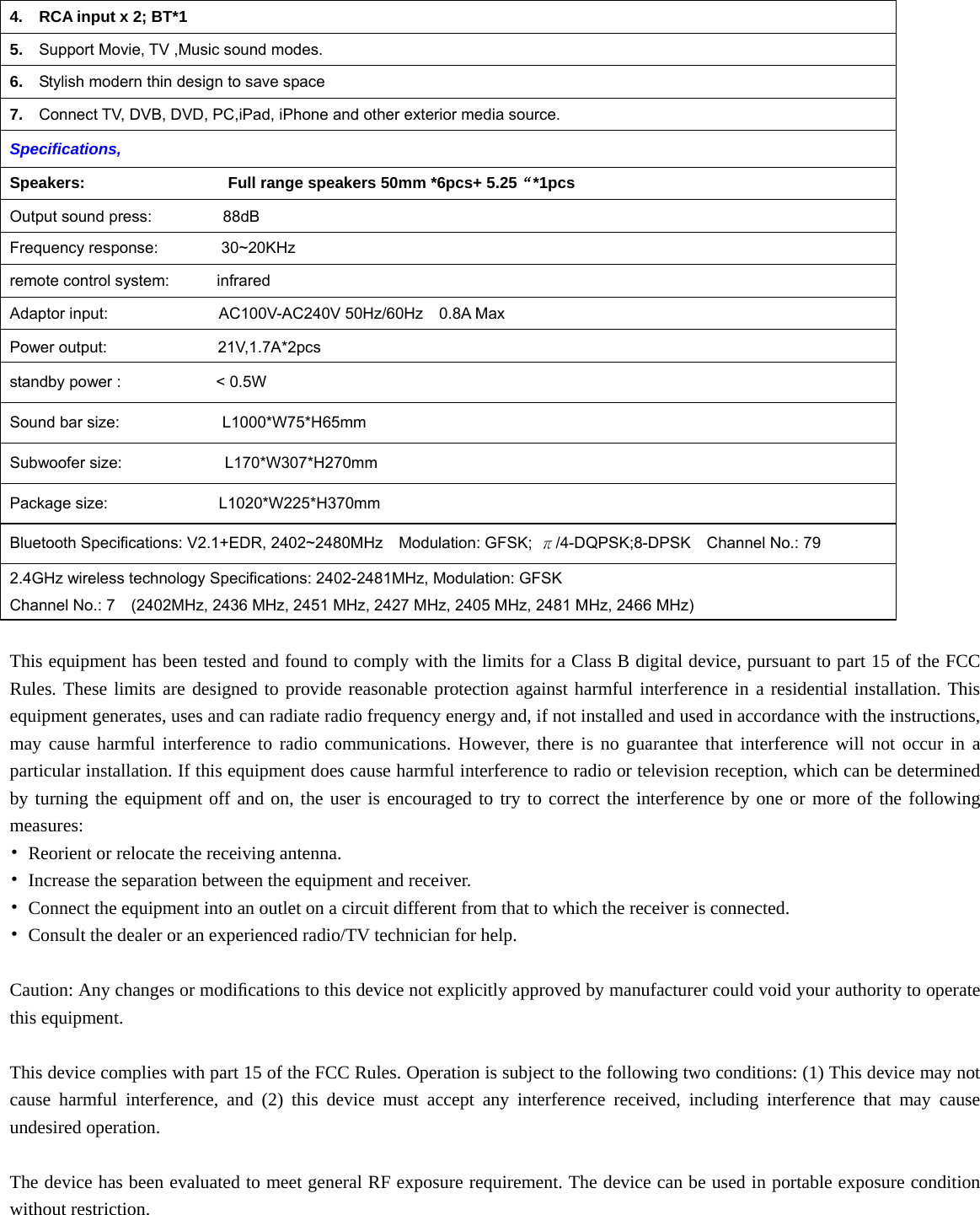   4.    RCA input x 2; BT*1   5.  Support Movie, TV ,Music sound modes. 6.  Stylish modern thin design to save space 7.  Connect TV, DVB, DVD, PC,iPad, iPhone and other exterior media source. Specifications,  Speakers:                  Full range speakers 50mm *6pcs+ 5.25“*1pcs Output sound press:         88dB Frequency response:        30~20KHz remote control system:      infrared Adaptor input:              AC100V-AC240V 50Hz/60Hz  0.8A Max Power output:              21V,1.7A*2pcs standby power :            &lt; 0.5W Sound bar size:             L1000*W75*H65mm Subwoofer size:             L170*W307*H270mm Package size:              L1020*W225*H370mm Bluetooth Specifications: V2.1+EDR, 2402~2480MHz    Modulation: GFSK;  π/4-DQPSK;8-DPSK  Channel No.: 79 2.4GHz wireless technology Specifications: 2402-2481MHz, Modulation: GFSK Channel No.: 7    (2402MHz, 2436 MHz, 2451 MHz, 2427 MHz, 2405 MHz, 2481 MHz, 2466 MHz)  This equipment has been tested and found to comply with the limits for a Class B digital device, pursuant to part 15 of the FCC Rules. These limits are designed to provide reasonable protection against harmful interference in a residential installation. This equipment generates, uses and can radiate radio frequency energy and, if not installed and used in accordance with the instructions, may cause harmful interference to radio communications. However, there is no guarantee that interference will not occur in a particular installation. If this equipment does cause harmful interference to radio or television reception, which can be determined by turning the equipment off and on, the user is encouraged to try to correct the interference by one or more of the following measures: •  Reorient or relocate the receiving antenna. •  Increase the separation between the equipment and receiver. •  Connect the equipment into an outlet on a circuit different from that to which the receiver is connected. •  Consult the dealer or an experienced radio/TV technician for help.  Caution: Any changes or modiﬁcations to this device not explicitly approved by manufacturer could void your authority to operate this equipment.  This device complies with part 15 of the FCC Rules. Operation is subject to the following two conditions: (1) This device may not cause harmful interference, and (2) this device must accept any interference received, including interference that may cause undesired operation.  The device has been evaluated to meet general RF exposure requirement. The device can be used in portable exposure condition without restriction.  