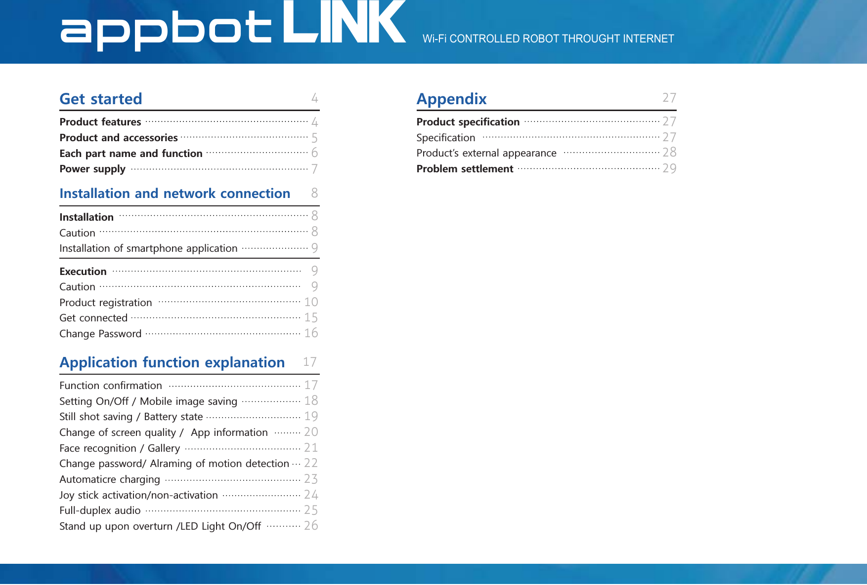 LINKAppBotWi-Fi CONTROLLED ROBOT THROUGHT INTERNETLINKAppBot41727845678899910151627272829#RRGPFKZ)GVUVCTVGF+PUVCNNCVKQPCPFPGVYQTMEQPPGEVKQP2TQFWEVHGCVWTGU2TQFWEVCPFCEEGUUQTKGU&apos;CEJRCTVPCOGCPFHWPEVKQP2QYGTUWRRN[2TQFWEVURGEK呵ECVKQP6SHFL呵FDWLRQ3URGXFWĜVH[WHUQDODSSHDUDQFH2TQDNGOUGVVNGOGPV+PUVCNNCVKQP&amp;DXWLRQ,QVWDOODWLRQRIVPDUWSKRQHDSSOLFDWLRQ&apos;ZGEWVKQP&amp;DXWLRQ3URGXFWUHJLVWUDWLRQ*HWFRQQHFWHG&amp;KDQJH3DVVZRUG17181920212223242526#RRNKECVKQPHWPEVKQPGZRNCPCVKQP)XQFWLRQFRQ呵UPDWLRQ6HWWLQJ2Q2II0RELOHLPDJHVDYLQJ6WLOOVKRWVDYLQJ%DWWHU\VWDWH&amp;KDQJHRIVFUHHQTXDOLW\$SSLQIRUPDWLRQ)DFHUHFRJQLWLRQ*DOOHU\&amp;KDQJHSDVVZRUG$OUDPLQJRIPRWLRQGHWHFWLRQ$XWRPDWLFUHFKDUJLQJ-R\VWLFNDFWLYDWLRQQRQDFWLYDWLRQ)XOOGXSOH[DXGLR6WDQGXSXSRQRYHUWXUQ/(&apos;/LJKW2Q2II