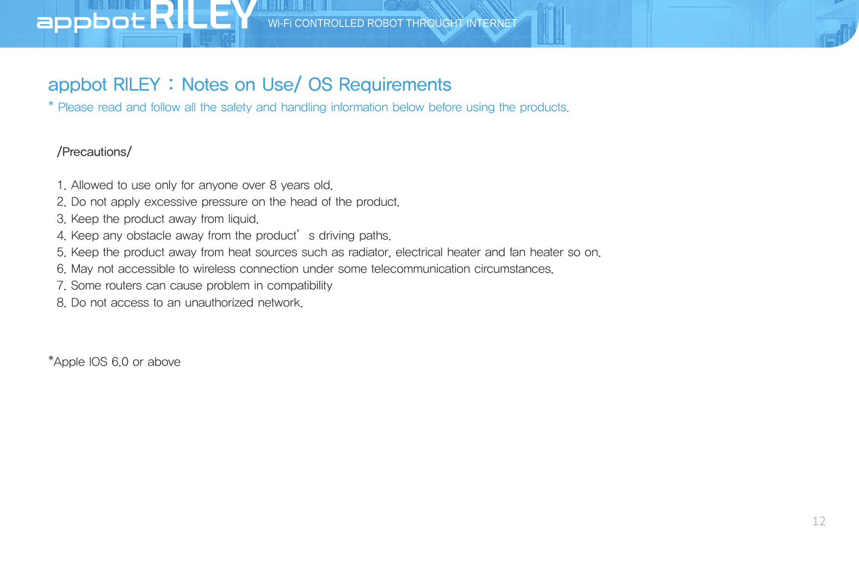 appbot RILEY : Notes on Use/ OS Requirements* Please read and follow all the safety and handling information below before using the products.Wi-Fi CONTROLLED ROBOT THROUGHT INTERNET12AppBot/Precautions/1. Allowed to use only for anyone over 8 years old.2. Do not apply excessive pressure on the head of the product.3. Keep the product away from liquid.4. Keep any obstacle away from the product’s driving paths.5. Keep the product away from heat sources such as radiator, electrical heater and fan heater so on.6. May not accessible to wireless connection under some telecommunication circumstances.7. Some routers can cause problem in compatibility8. Do not access to an unauthorized network.*Apple IOS 6.0 or above