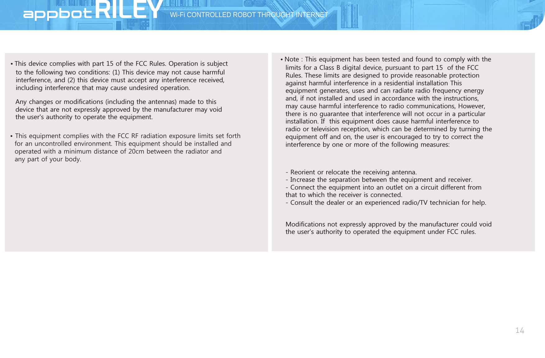 Wi-Fi CONTROLLED ROBOT THROUGHT INTERNET14AppBot 7KLVGHYLFHFRPSOLHVZLWKSDUWRIWKH)&amp;&amp;5XOHV2SHUDWLRQLVVXEMHFWWRWKHIROORZLQJWZRFRQGLWLRQV7KLVGHYLFHPD\QRWFDXVHKDUPIXO LQWHUIHUHQFHDQGWKLVGHYLFHPXVWDFFHSWDQ\LQWHUIHUHQFHUHFHLYHG LQFOXGLQJLQWHUIHUHQFHWKDWPD\FDXVHXQGHVLUHGRSHUDWLRQ$Q\FKDQJHVRUPRGLILFDWLRQVLQFOXGLQJWKHDQWHQQDVPDGHWRWKLV GHYLFHWKDWDUHQRWH[SUHVVO\DSSURYHGE\WKHPDQXIDFWXUHUPD\YRLG WKHXVHUVDXWKRULW\WRRSHUDWHWKHHTXLSPHQW 1RWH7KLVHTXLSPHQWKDVEHHQWHVWHGDQGIRXQGWRFRPSO\ZLWKWKHOLPLWVIRUD&amp;ODVV%GLJLWDOGHYLFHSXUVXDQWWRSDUW RIWKH)&amp;&amp; 5XOHV7KHVHOLPLWVDUHGHVLJQHGWRSURYLGHUHDVRQDEOHSURWHFWLRQ DJDLQVWKDUPIXOLQWHUIHUHQFHLQDUHVLGHQWLDOLQVWDOODWLRQ7KLV HTXLSPHQWJHQHUDWHVXVHVDQGFDQUDGLDWHUDGLRIUHTXHQF\HQHUJ\ DQGLIQRWLQVWDOOHGDQGXVHGLQDFFRUGDQFHZLWKWKHLQVWUXFWLRQV PD\FDXVHKDUPIXOLQWHUIHUHQFHWRUDGLRFRPPXQLFDWLRQV+RZHYHU WKHUHLVQRJXDUDQWHHWKDWLQWHUIHUHQFHZLOOQRWRFFXULQDSDUWLFXODU LQVWDOODWLRQ,I WKLVHTXLSPHQWGRHVFDXVHKDUPIXOLQWHUIHUHQFHWR UDGLRRUWHOHYLVLRQUHFHSWLRQZKLFKFDQEHGHWHUPLQHGE\WXUQLQJWKH HTXLSPHQWRIIDQGRQWKHXVHULVHQFRXUDJHGWRWU\WRFRUUHFWWKH LQWHUIHUHQFHE\RQHRUPRUHRIWKHIROORZLQJPHDVXUHV5HRULHQWRUUHORFDWHWKHUHFHLYLQJDQWHQQD ,QFUHDVHWKHVHSDUDWLRQEHWZHHQWKHHTXLSPHQWDQGUHFHLYHU &amp;RQQHFWWKHHTXLSPHQWLQWRDQRXWOHWRQDFLUFXLWGLIIHUHQWIURP WKDWWRZKLFKWKHUHFHLYHULVFRQQHFWHG &amp;RQVXOWWKHGHDOHURUDQH[SHULHQFHGUDGLR79WHFKQLFLDQIRUKHOS0RGLILFDWLRQVQRWH[SUHVVO\DSSURYHGE\WKHPDQXIDFWXUHUFRXOGYRLG WKHXVHUĜVDXWKRULW\WRRSHUDWHGWKHHTXLSPHQWXQGHU)&amp;&amp;UXOHV This equipment complies with the FCC RF radiation exposure limits set forth  for an uncontrolled environment. This equipment should be installed and  operated with a minimum distance of 20cm between the radiator and  any part of your body.
