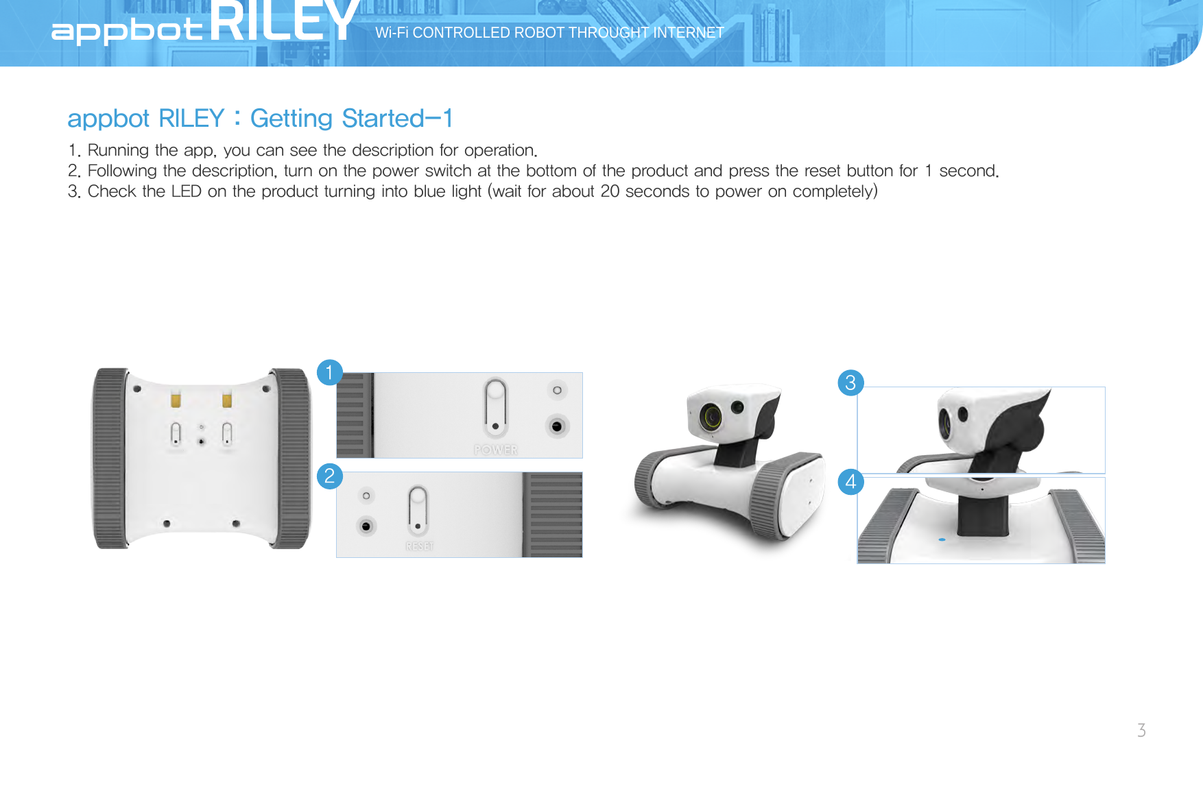 appbot RILEY：Getting Started-11. Running the app, you can see the description for operation. 2. Following the description, turn on the power switch at the bottom of the product and press the reset button for 1 second.3. Check the LED on the product turning into blue light (wait for about 20 seconds to power on completely)Wi-Fi CONTROLLED ROBOT THROUGHT INTERNET3AppBot3214