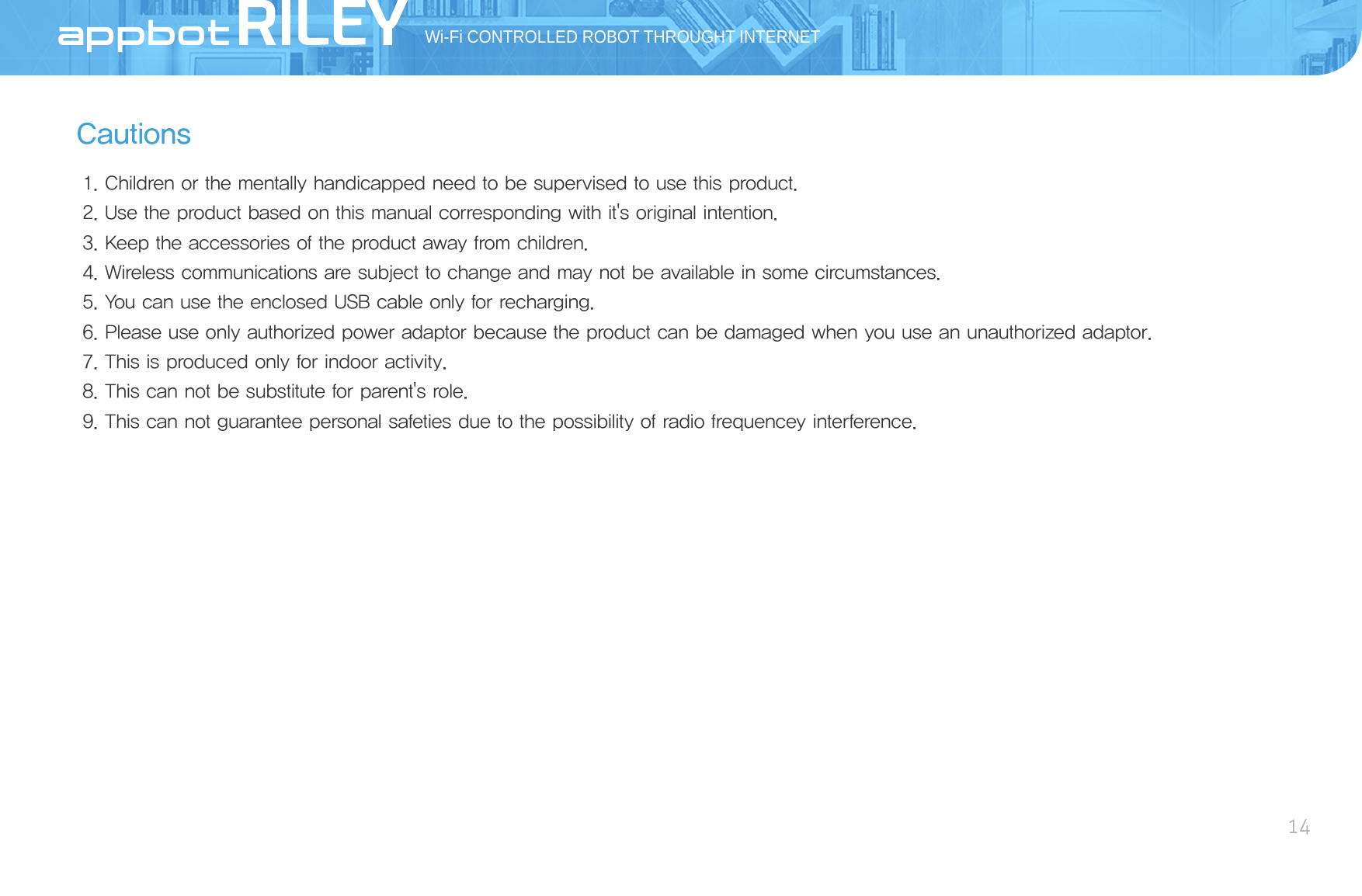 CautionsWi-Fi CONTROLLED ROBOT THROUGHT INTERNET14AppBot1. Children or the mentally handicapped need to be supervised to use this product.2. Use the product based on this manual corresponding with it&apos;s original intention.3. Keep the accessories of the product away from children.4. Wireless communications are subject to change and may not be available in some circumstances.5. You can use the enclosed USB cable only for recharging.6. Please use only authorized power adaptor because the product can be damaged when you use an unauthorized adaptor.7. This is produced only for indoor activity.8. This can not be substitute for parent&apos;s role.9. This can not guarantee personal safeties due to the possibility of radio frequencey interference.