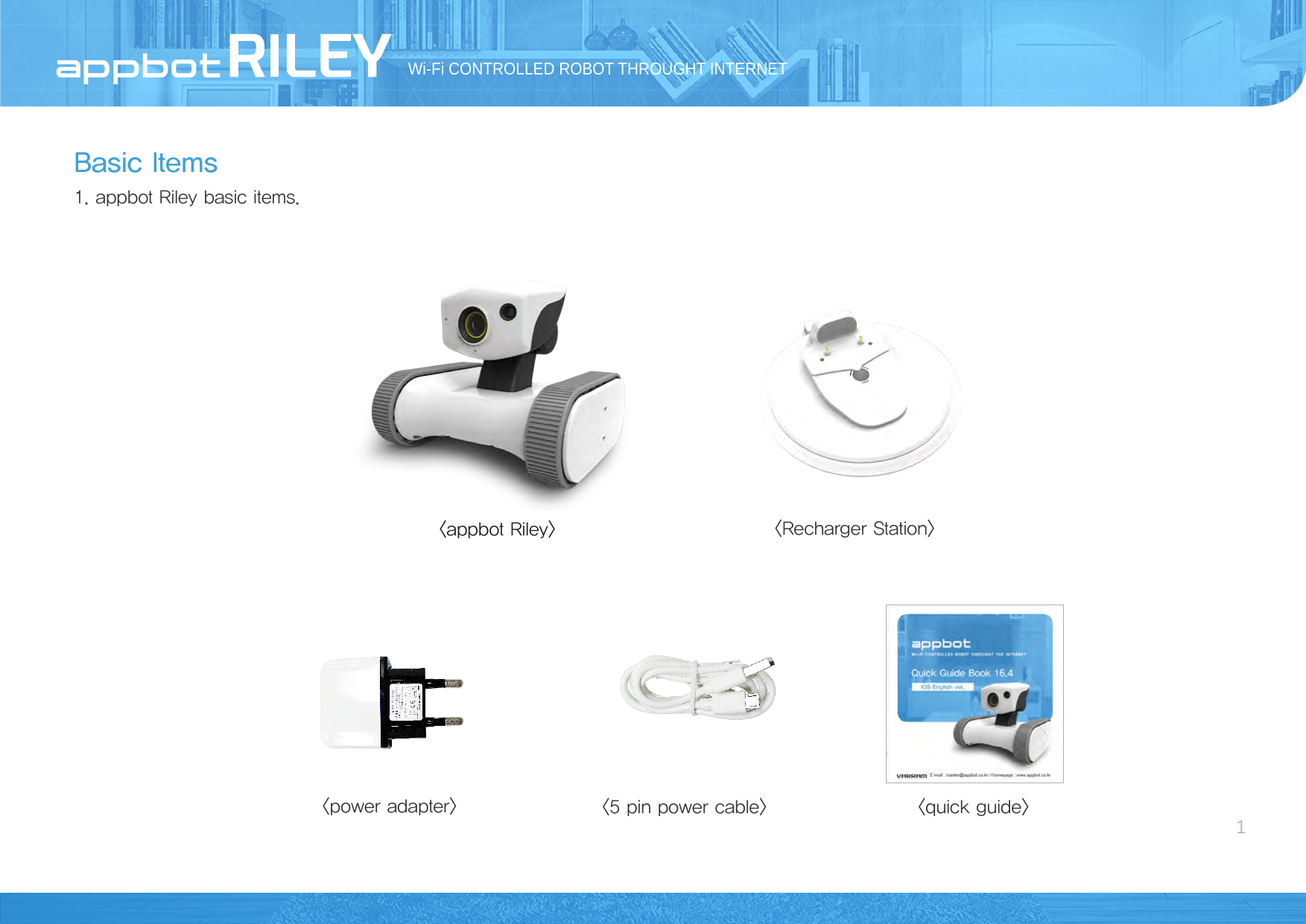 Basic Items1. appbot Riley basic items.Wi-Fi CONTROLLED ROBOT THROUGHT INTERNET1&lt;appbot Riley&gt; &lt;quick guide&gt;&lt;5 pin power cable&gt;&lt;power adapter&gt;&lt;Recharger Station&gt;AppBot