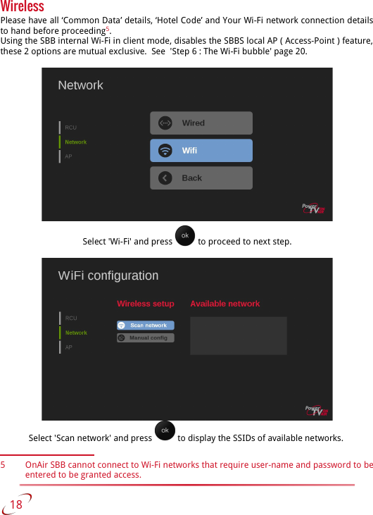 WirelessPlease have all ‘Common Data’ details, ‘Hotel Code’ and Your Wi-Fi network connection details  to hand before proceeding5.Using the SBB internal Wi-Fi in client mode, disables the SBBS local AP ( Access-Point ) feature,  these 2 options are mutual exclusive.  See  &apos;Step 6 : The Wi-Fi bubble&apos; page 20.Select &apos;Wi-Fi&apos; and press   to proceed to next step.Select &apos;Scan network&apos; and press   to display the SSIDs of available networks. 5 OnAir SBB cannot connect to Wi-Fi networks that require user-name and password to be entered to be granted access.   18