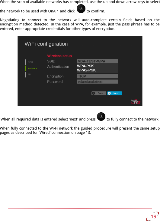When the scan of available networks has completed, use the up and down arrow keys to select the network to be used with OnAir  and click    to confirm.Negotiating   to   connect   to   the   network   will   auto-complete   certain   fields   based   on   the encryption method detected. In the case of WPA, for example, just the pass phrase has to be  entered, enter appropriate credentials for other types of encryption.When all required data is entered select &apos;next&apos; and press   to fully connect to the network.When fully connected to the Wi-Fi network the guided procedure will present the same setup  pages as described for &apos;Wired&apos; connection on page 13. 19   