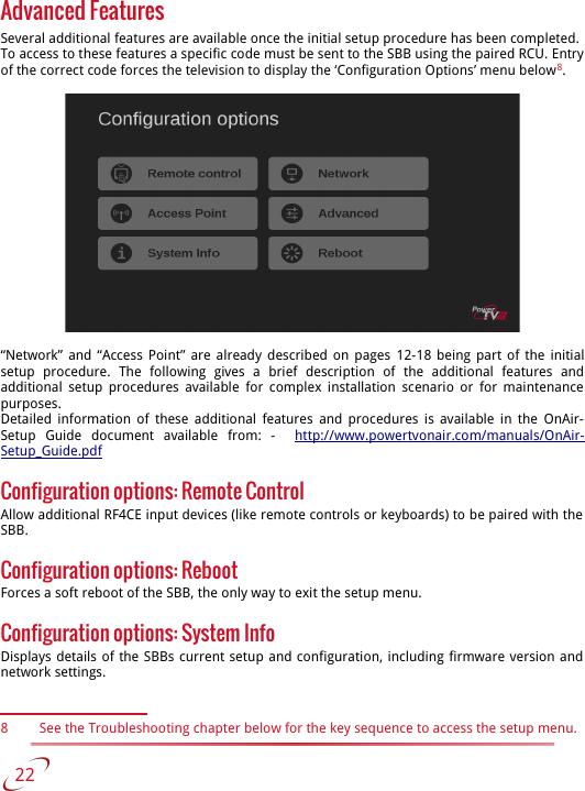 Advanced FeaturesSeveral additional features are available once the initial setup procedure has been completed. To access to these features a specific code must be sent to the SBB using the paired RCU. Entry of the correct code forces the television to display the ‘Configuration Options’ menu below8.“Network” and “Access Point” are already described on pages  12-18  being part of the initial setup   procedure.   The   following   gives   a   brief   description   of   the   additional   features   and additional  setup procedures available for complex installation scenario or for maintenance  purposes.Detailed information of these additional features and procedures is available in the  OnAir-Setup   Guide   document   available   from:   -    http://www.powertvonair.com/manuals/OnAir-Setup_Guide.pdfConfiguration options: Remote Control Allow additional RF4CE input devices (like remote controls or keyboards) to be paired with the  SBB.Configuration options: RebootForces a soft reboot of the SBB, the only way to exit the setup menu.Configuration options: System InfoDisplays details of the SBBs current setup and configuration, including firmware version and  network settings.8 See the Troubleshooting chapter below for the key sequence to access the setup menu.   22