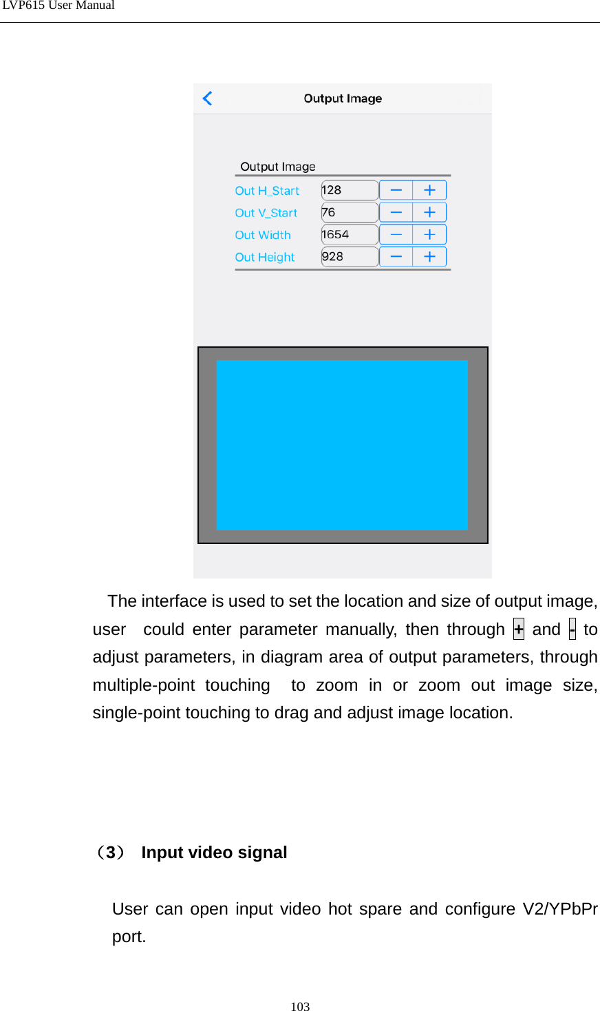 LVP615 User Manual    The interface is used to set the location and size of output image, user  could enter parameter manually, then through + and  - to adjust parameters, in diagram area of output parameters, through multiple-point touching  to zoom in or zoom out image size, single-point touching to drag and adjust image location.       （3） Input video signal        User can open input video hot spare and configure V2/YPbPr port. 103 