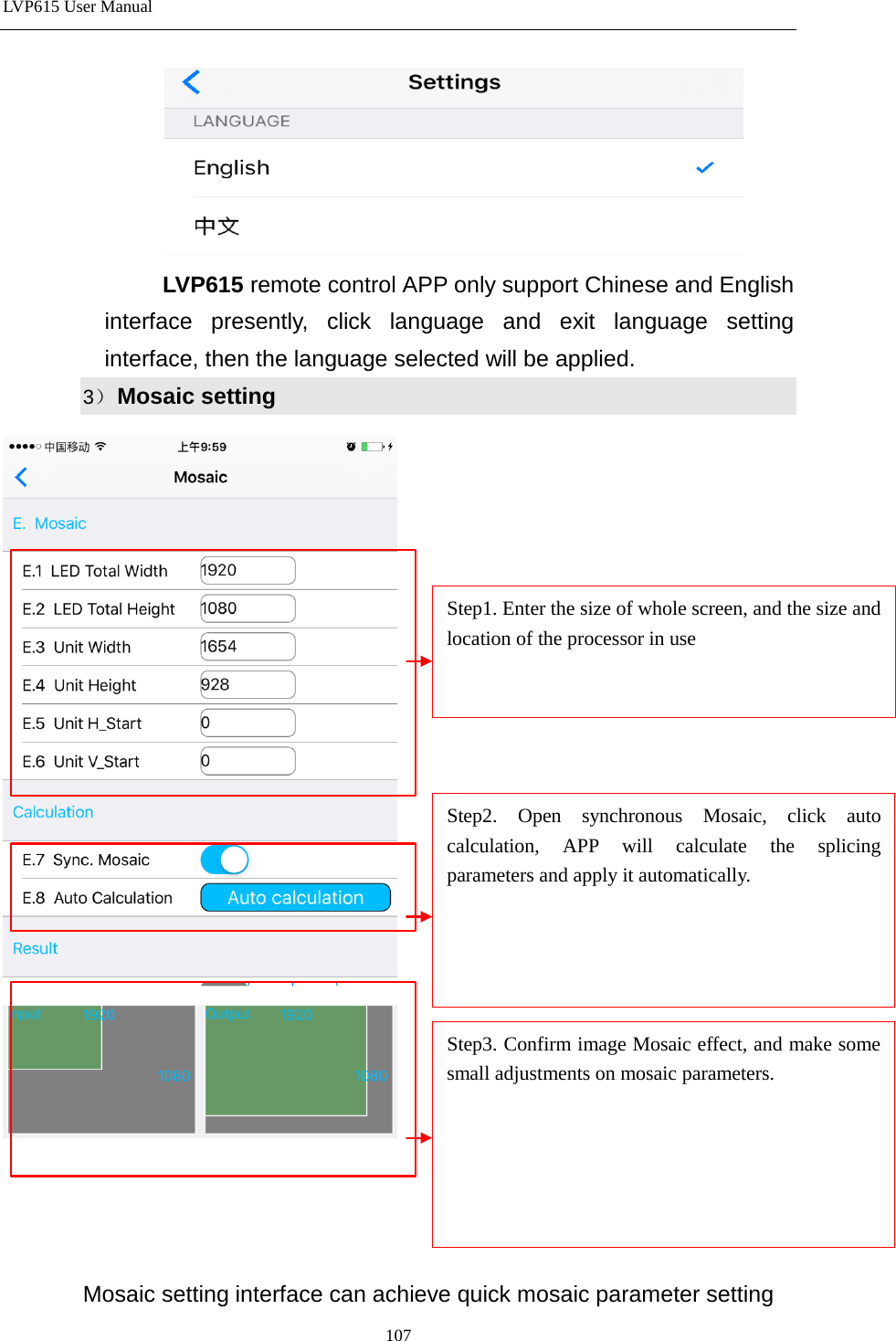 LVP615 User Manual   LVP615 remote control APP only support Chinese and English interface presently, click language and exit language setting interface, then the language selected will be applied. 3） Mosaic setting         Mosaic setting interface can achieve quick mosaic parameter setting Step1. Enter the size of whole screen, and the size and location of the processor in use Step2. Open synchronous Mosaic, click auto calculation, APP will calculate the splicing parameters and apply it automatically.   Step3. Confirm image Mosaic effect, and make some small adjustments on mosaic parameters.       107 