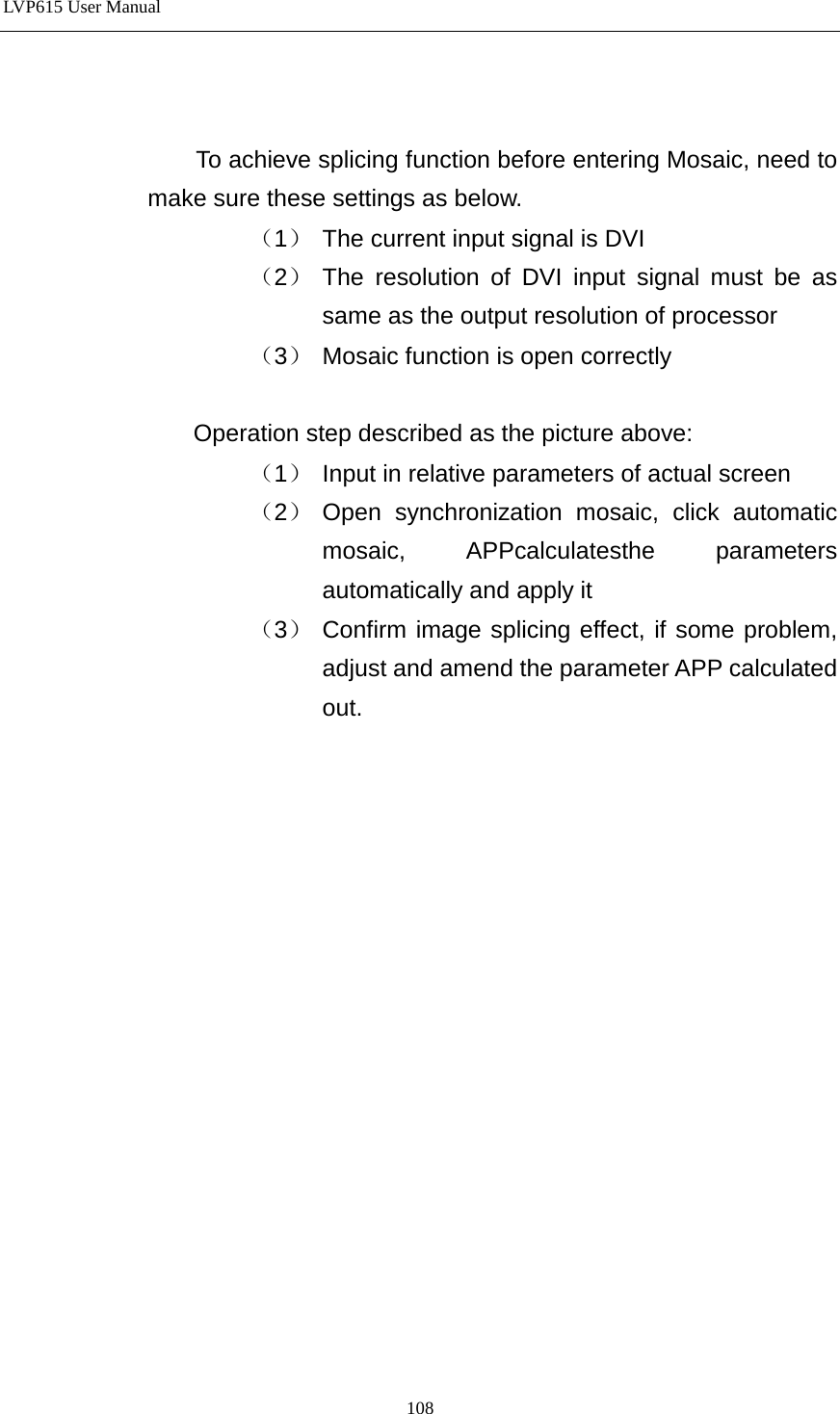 LVP615 User Manual                    To achieve splicing function before entering Mosaic, need to make sure these settings as below. （1） The current input signal is DVI （2） The resolution of DVI input signal must be as same as the output resolution of processor （3） Mosaic function is open correctly  Operation step described as the picture above: （1） Input in relative parameters of actual screen （2） Open synchronization mosaic, click automatic mosaic, APPcalculatesthe parameters automatically and apply it （3） Confirm image splicing effect, if some problem, adjust and amend the parameter APP calculated out.                    108 