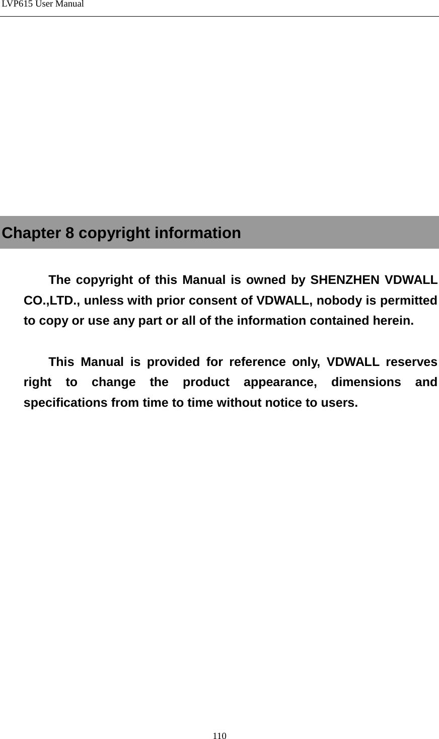 LVP615 User Manual           Chapter 8 copyright information  The copyright of this Manual is owned by SHENZHEN VDWALL CO.,LTD., unless with prior consent of VDWALL, nobody is permitted to copy or use any part or all of the information contained herein.  This Manual is provided for reference only, VDWALL reserves right to change the product appearance, dimensions and specifications from time to time without notice to users.                110 