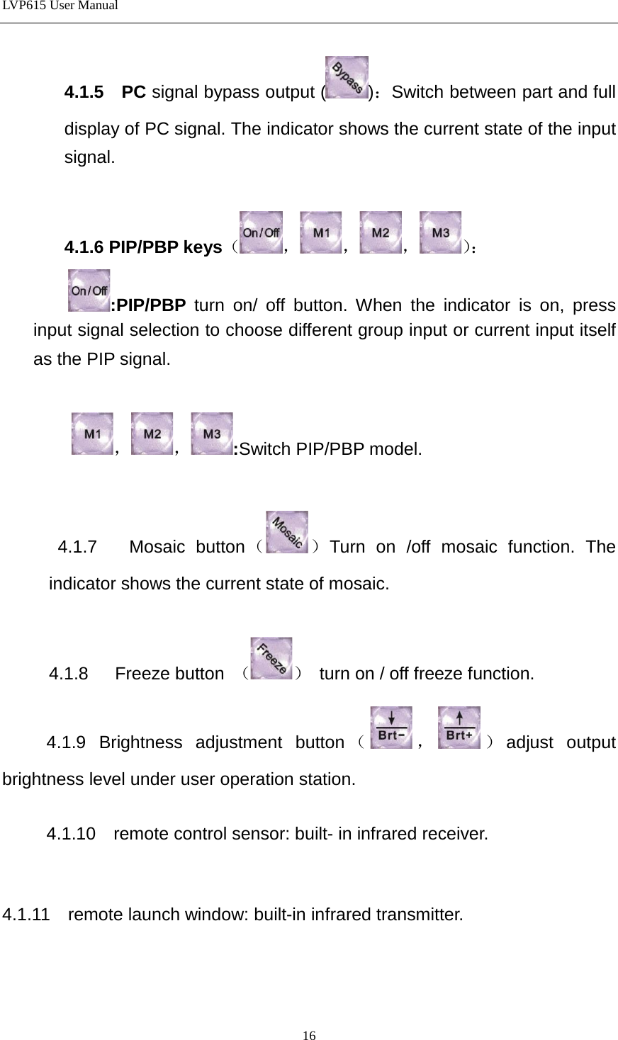 LVP615 User Manual  4.1.5  PC signal bypass output ( )：Switch between part and full display of PC signal. The indicator shows the current state of the input signal.  4.1.6 PIP/PBP keys（，，，）：  :PIP/PBP  turn on/ off button. When the indicator is on, press input signal selection to choose different group input or current input itself as the PIP signal.  ，，:Switch PIP/PBP model.     4.1.7    Mosaic button（ ）Turn on /off mosaic function. The indicator shows the current state of mosaic.  4.1.8    Freeze button  （ ） turn on / off freeze function.      4.1.9  Brightness adjustment button （，）adjust output brightness level under user operation station.       4.1.10  remote control sensor: built- in infrared receiver.   4.1.11  remote launch window: built-in infrared transmitter.    16 